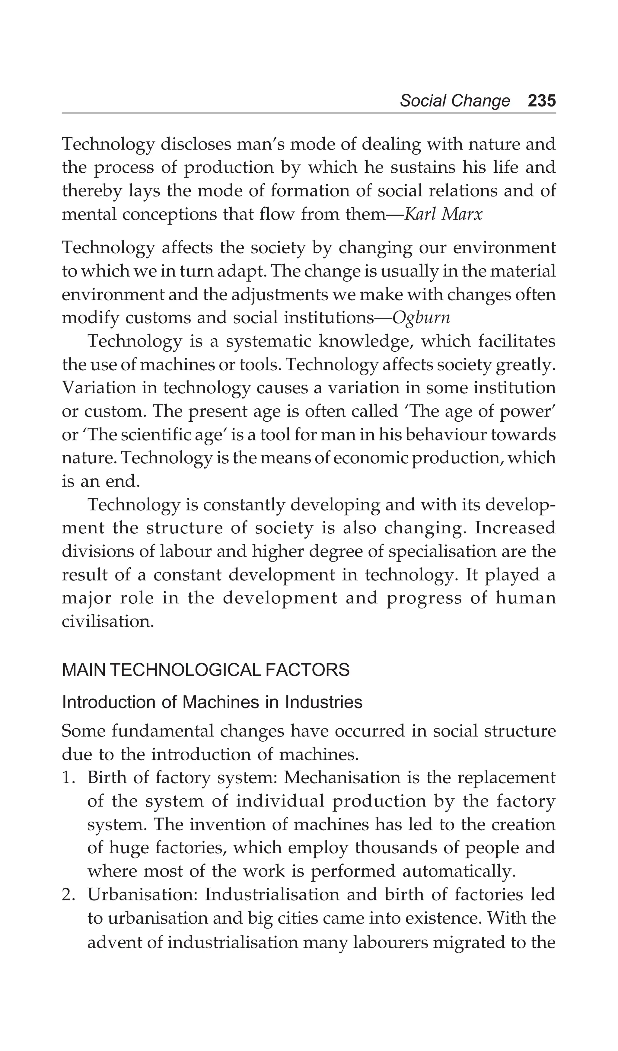Social Change 235
Technology discloses man’s mode of dealing with nature and
the process of production by which he sustains his life and
thereby lays the mode of formation of social relations and of
mental conceptions that flow from them—Karl Marx
Technology affects the society by changing our environment
to which we in turn adapt. The change is usually in the material
environment and the adjustments we make with changes often
modify customs and social institutions—Ogburn
Technology is a systematic knowledge, which facilitates
the use of machines or tools. Technology affects society greatly.
Variation in technology causes a variation in some institution
or custom. The present age is often called ‘The age of power’
or ‘The scientific age’ is a tool for man in his behaviour towards
nature. Technology is the means of economic production, which
is an end.
Technology is constantly developing and with its develop-
ment the structure of society is also changing. Increased
divisions of labour and higher degree of specialisation are the
result of a constant development in technology. It played a
major role in the development and progress of human
civilisation.
MAIN TECHNOLOGICAL FACTORS
Introduction of Machines in Industries
Some fundamental changes have occurred in social structure
due to the introduction of machines.
1. Birth of factory system: Mechanisation is the replacement
of the system of individual production by the factory
system. The invention of machines has led to the creation
of huge factories, which employ thousands of people and
where most of the work is performed automatically.
2. Urbanisation: Industrialisation and birth of factories led
to urbanisation and big cities came into existence. With the
advent of industrialisation many labourers migrated to the
 