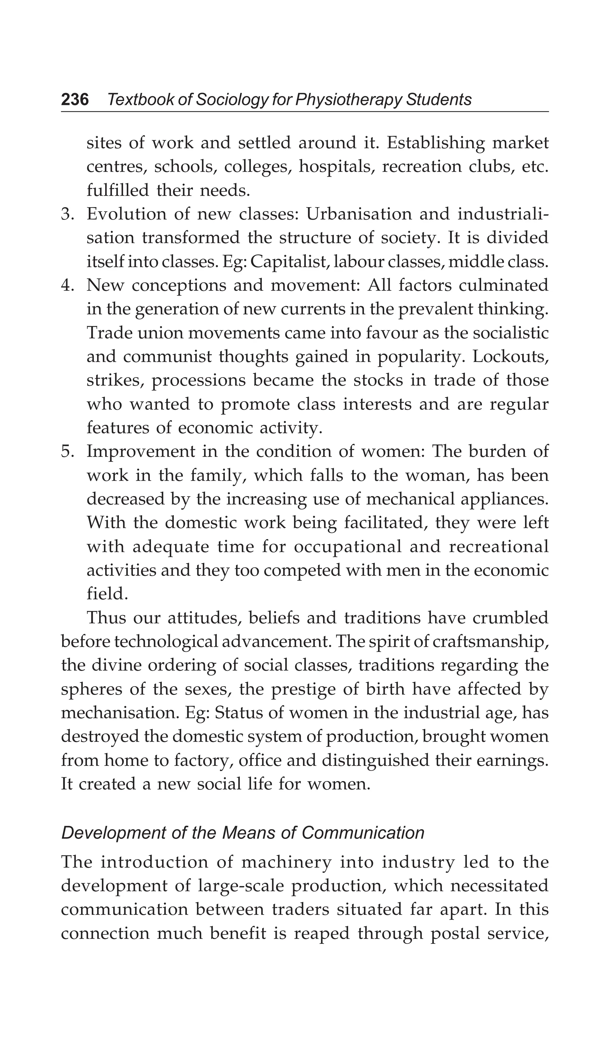 236 Textbook of Sociology for Physiotherapy Students
sites of work and settled around it. Establishing market
centres, schools, colleges, hospitals, recreation clubs, etc.
fulfilled their needs.
3. Evolution of new classes: Urbanisation and industriali-
sation transformed the structure of society. It is divided
itself into classes. Eg: Capitalist, labour classes, middle class.
4. New conceptions and movement: All factors culminated
in the generation of new currents in the prevalent thinking.
Trade union movements came into favour as the socialistic
and communist thoughts gained in popularity. Lockouts,
strikes, processions became the stocks in trade of those
who wanted to promote class interests and are regular
features of economic activity.
5. Improvement in the condition of women: The burden of
work in the family, which falls to the woman, has been
decreased by the increasing use of mechanical appliances.
With the domestic work being facilitated, they were left
with adequate time for occupational and recreational
activities and they too competed with men in the economic
field.
Thus our attitudes, beliefs and traditions have crumbled
before technological advancement. The spirit of craftsmanship,
the divine ordering of social classes, traditions regarding the
spheres of the sexes, the prestige of birth have affected by
mechanisation. Eg: Status of women in the industrial age, has
destroyed the domestic system of production, brought women
from home to factory, office and distinguished their earnings.
It created a new social life for women.
Development of the Means of Communication
The introduction of machinery into industry led to the
development of large-scale production, which necessitated
communication between traders situated far apart. In this
connection much benefit is reaped through postal service,
 
