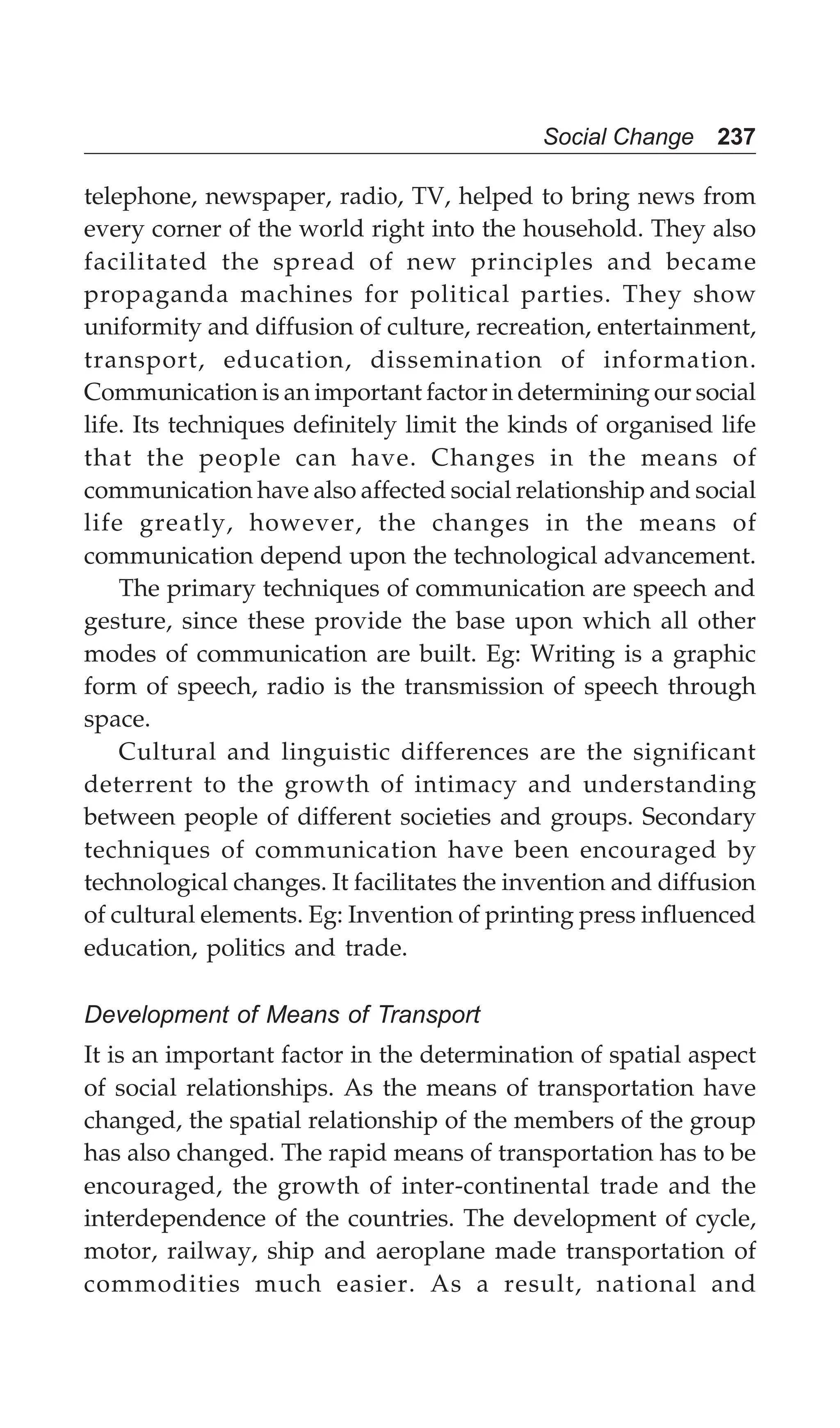 Social Change 237
telephone, newspaper, radio, TV, helped to bring news from
every corner of the world right into the household. They also
facilitated the spread of new principles and became
propaganda machines for political parties. They show
uniformity and diffusion of culture, recreation, entertainment,
transport, education, dissemination of information.
Communication is an important factor in determining our social
life. Its techniques definitely limit the kinds of organised life
that the people can have. Changes in the means of
communication have also affected social relationship and social
life greatly, however, the changes in the means of
communication depend upon the technological advancement.
The primary techniques of communication are speech and
gesture, since these provide the base upon which all other
modes of communication are built. Eg: Writing is a graphic
form of speech, radio is the transmission of speech through
space.
Cultural and linguistic differences are the significant
deterrent to the growth of intimacy and understanding
between people of different societies and groups. Secondary
techniques of communication have been encouraged by
technological changes. It facilitates the invention and diffusion
of cultural elements. Eg: Invention of printing press influenced
education, politics and trade.
Development of Means of Transport
It is an important factor in the determination of spatial aspect
of social relationships. As the means of transportation have
changed, the spatial relationship of the members of the group
has also changed. The rapid means of transportation has to be
encouraged, the growth of inter-continental trade and the
interdependence of the countries. The development of cycle,
motor, railway, ship and aeroplane made transportation of
commodities much easier. As a result, national and
 