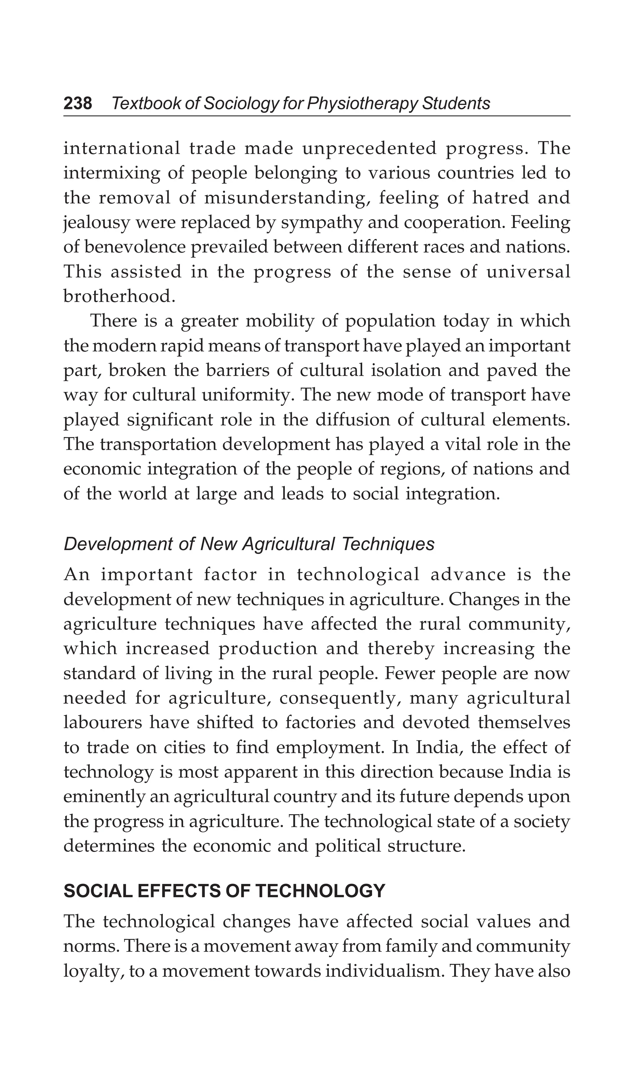 238 Textbook of Sociology for Physiotherapy Students
international trade made unprecedented progress. The
intermixing of people belonging to various countries led to
the removal of misunderstanding, feeling of hatred and
jealousy were replaced by sympathy and cooperation. Feeling
of benevolence prevailed between different races and nations.
This assisted in the progress of the sense of universal
brotherhood.
There is a greater mobility of population today in which
the modern rapid means of transport have played an important
part, broken the barriers of cultural isolation and paved the
way for cultural uniformity. The new mode of transport have
played significant role in the diffusion of cultural elements.
The transportation development has played a vital role in the
economic integration of the people of regions, of nations and
of the world at large and leads to social integration.
Development of New Agricultural Techniques
An important factor in technological advance is the
development of new techniques in agriculture. Changes in the
agriculture techniques have affected the rural community,
which increased production and thereby increasing the
standard of living in the rural people. Fewer people are now
needed for agriculture, consequently, many agricultural
labourers have shifted to factories and devoted themselves
to trade on cities to find employment. In India, the effect of
technology is most apparent in this direction because India is
eminently an agricultural country and its future depends upon
the progress in agriculture. The technological state of a society
determines the economic and political structure.
SOCIAL EFFECTS OF TECHNOLOGY
The technological changes have affected social values and
norms. There is a movement away from family and community
loyalty, to a movement towards individualism. They have also
 