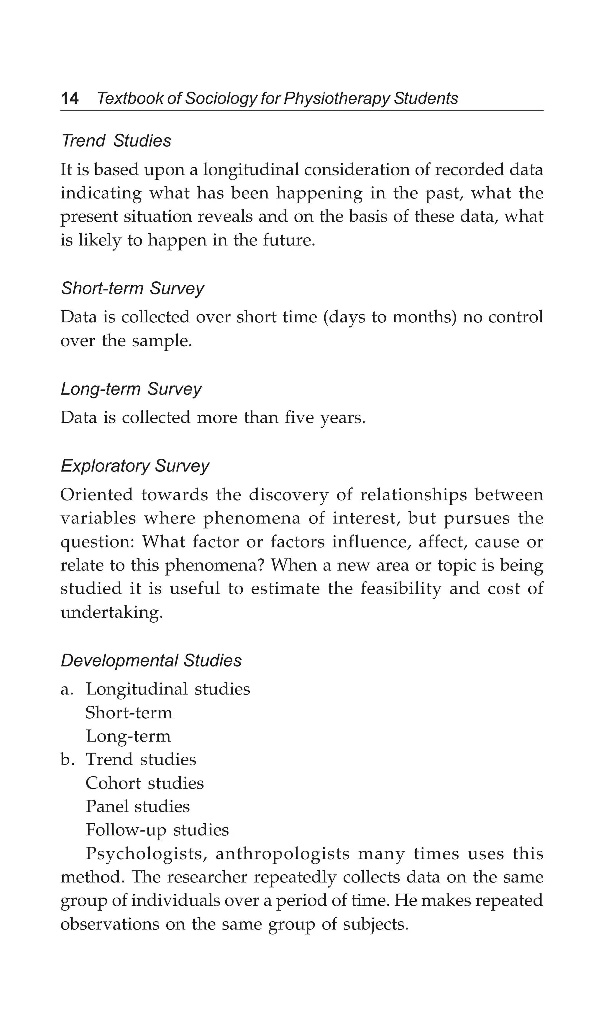 14 Textbook of Sociology for Physiotherapy Students
Trend Studies
It is based upon a longitudinal consideration of recorded data
indicating what has been happening in the past, what the
present situation reveals and on the basis of these data, what
is likely to happen in the future.
Short-term Survey
Data is collected over short time (days to months) no control
over the sample.
Long-term Survey
Data is collected more than five years.
Exploratory Survey
Oriented towards the discovery of relationships between
variables where phenomena of interest, but pursues the
question: What factor or factors influence, affect, cause or
relate to this phenomena? When a new area or topic is being
studied it is useful to estimate the feasibility and cost of
undertaking.
Developmental Studies
a. Longitudinal studies
Short-term
Long-term
b. Trend studies
Cohort studies
Panel studies
Follow-up studies
Psychologists, anthropologists many times uses this
method. The researcher repeatedly collects data on the same
group of individuals over a period of time. He makes repeated
observations on the same group of subjects.
 