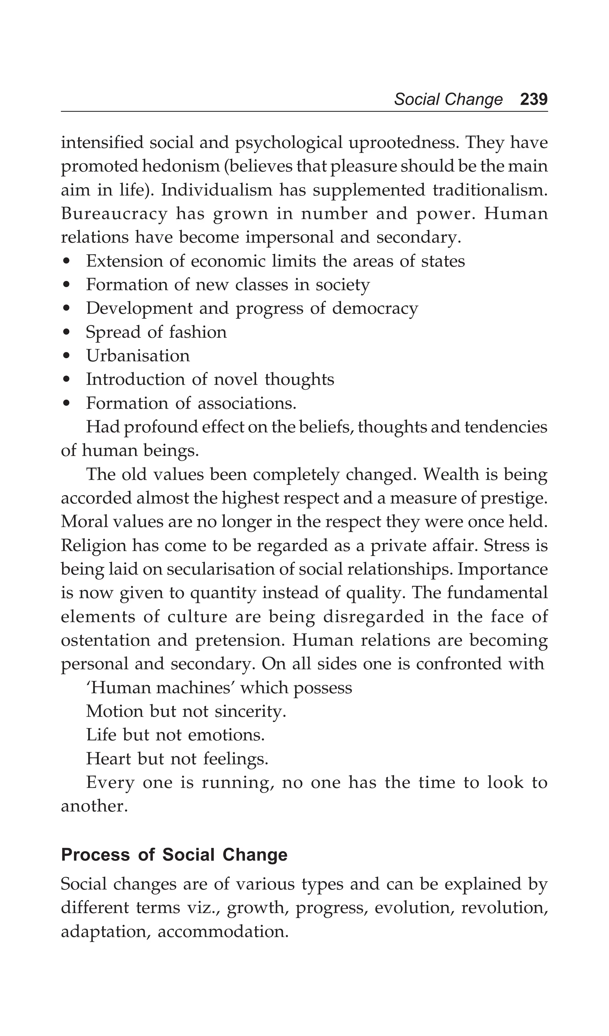 Social Change 239
intensified social and psychological uprootedness. They have
promoted hedonism (believes that pleasure should be the main
aim in life). Individualism has supplemented traditionalism.
Bureaucracy has grown in number and power. Human
relations have become impersonal and secondary.
• Extension of economic limits the areas of states
• Formation of new classes in society
• Development and progress of democracy
• Spread of fashion
• Urbanisation
• Introduction of novel thoughts
• Formation of associations.
Had profound effect on the beliefs, thoughts and tendencies
of human beings.
The old values been completely changed. Wealth is being
accorded almost the highest respect and a measure of prestige.
Moral values are no longer in the respect they were once held.
Religion has come to be regarded as a private affair. Stress is
being laid on secularisation of social relationships. Importance
is now given to quantity instead of quality. The fundamental
elements of culture are being disregarded in the face of
ostentation and pretension. Human relations are becoming
personal and secondary. On all sides one is confronted with
‘Human machines’ which possess
Motion but not sincerity.
Life but not emotions.
Heart but not feelings.
Every one is running, no one has the time to look to
another.
Process of Social Change
Social changes are of various types and can be explained by
different terms viz., growth, progress, evolution, revolution,
adaptation, accommodation.
 