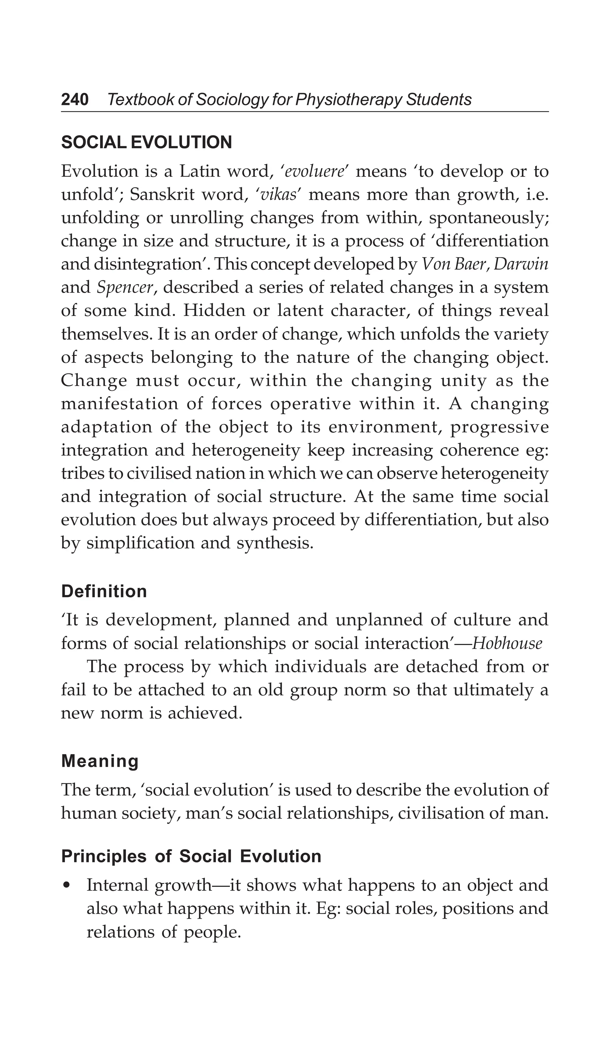 240 Textbook of Sociology for Physiotherapy Students
SOCIAL EVOLUTION
Evolution is a Latin word, ‘evoluere’ means ‘to develop or to
unfold’; Sanskrit word, ‘vikas’ means more than growth, i.e.
unfolding or unrolling changes from within, spontaneously;
change in size and structure, it is a process of ‘differentiation
and disintegration’. This concept developed by Von Baer, Darwin
and Spencer, described a series of related changes in a system
of some kind. Hidden or latent character, of things reveal
themselves. It is an order of change, which unfolds the variety
of aspects belonging to the nature of the changing object.
Change must occur, within the changing unity as the
manifestation of forces operative within it. A changing
adaptation of the object to its environment, progressive
integration and heterogeneity keep increasing coherence eg:
tribes to civilised nation in which we can observe heterogeneity
and integration of social structure. At the same time social
evolution does but always proceed by differentiation, but also
by simplification and synthesis.
Definition
‘It is development, planned and unplanned of culture and
forms of social relationships or social interaction’—Hobhouse
The process by which individuals are detached from or
fail to be attached to an old group norm so that ultimately a
new norm is achieved.
Meaning
The term, ‘social evolution’ is used to describe the evolution of
human society, man’s social relationships, civilisation of man.
Principles of Social Evolution
• Internal growth—it shows what happens to an object and
also what happens within it. Eg: social roles, positions and
relations of people.
 
