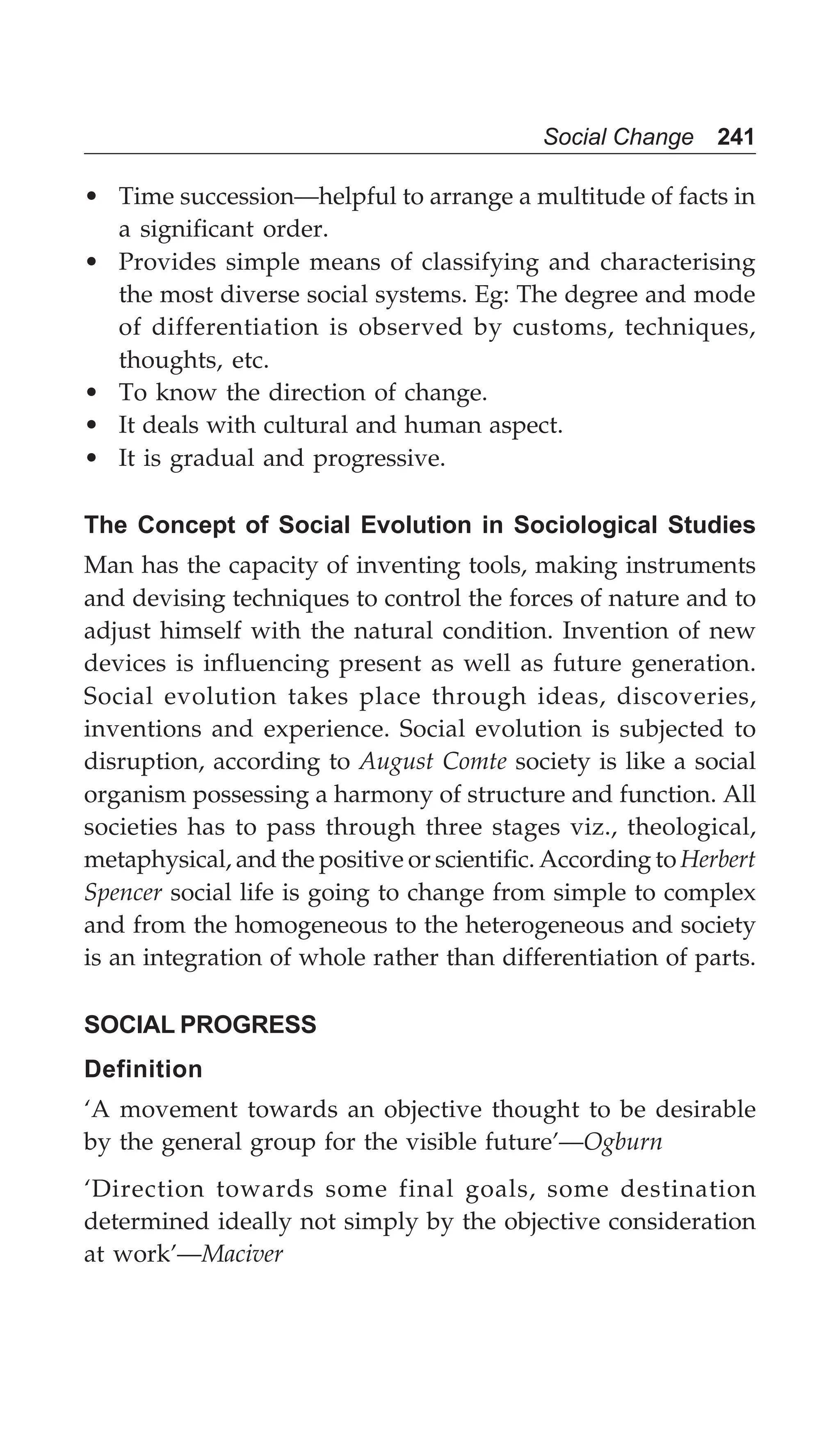 Social Change 241
• Time succession—helpful to arrange a multitude of facts in
a significant order.
• Provides simple means of classifying and characterising
the most diverse social systems. Eg: The degree and mode
of differentiation is observed by customs, techniques,
thoughts, etc.
• To know the direction of change.
• It deals with cultural and human aspect.
• It is gradual and progressive.
The Concept of Social Evolution in Sociological Studies
Man has the capacity of inventing tools, making instruments
and devising techniques to control the forces of nature and to
adjust himself with the natural condition. Invention of new
devices is influencing present as well as future generation.
Social evolution takes place through ideas, discoveries,
inventions and experience. Social evolution is subjected to
disruption, according to August Comte society is like a social
organism possessing a harmony of structure and function. All
societies has to pass through three stages viz., theological,
metaphysical, and the positive or scientific. According to Herbert
Spencer social life is going to change from simple to complex
and from the homogeneous to the heterogeneous and society
is an integration of whole rather than differentiation of parts.
SOCIAL PROGRESS
Definition
‘A movement towards an objective thought to be desirable
by the general group for the visible future’—Ogburn
‘Direction towards some final goals, some destination
determined ideally not simply by the objective consideration
at work’—Maciver
 