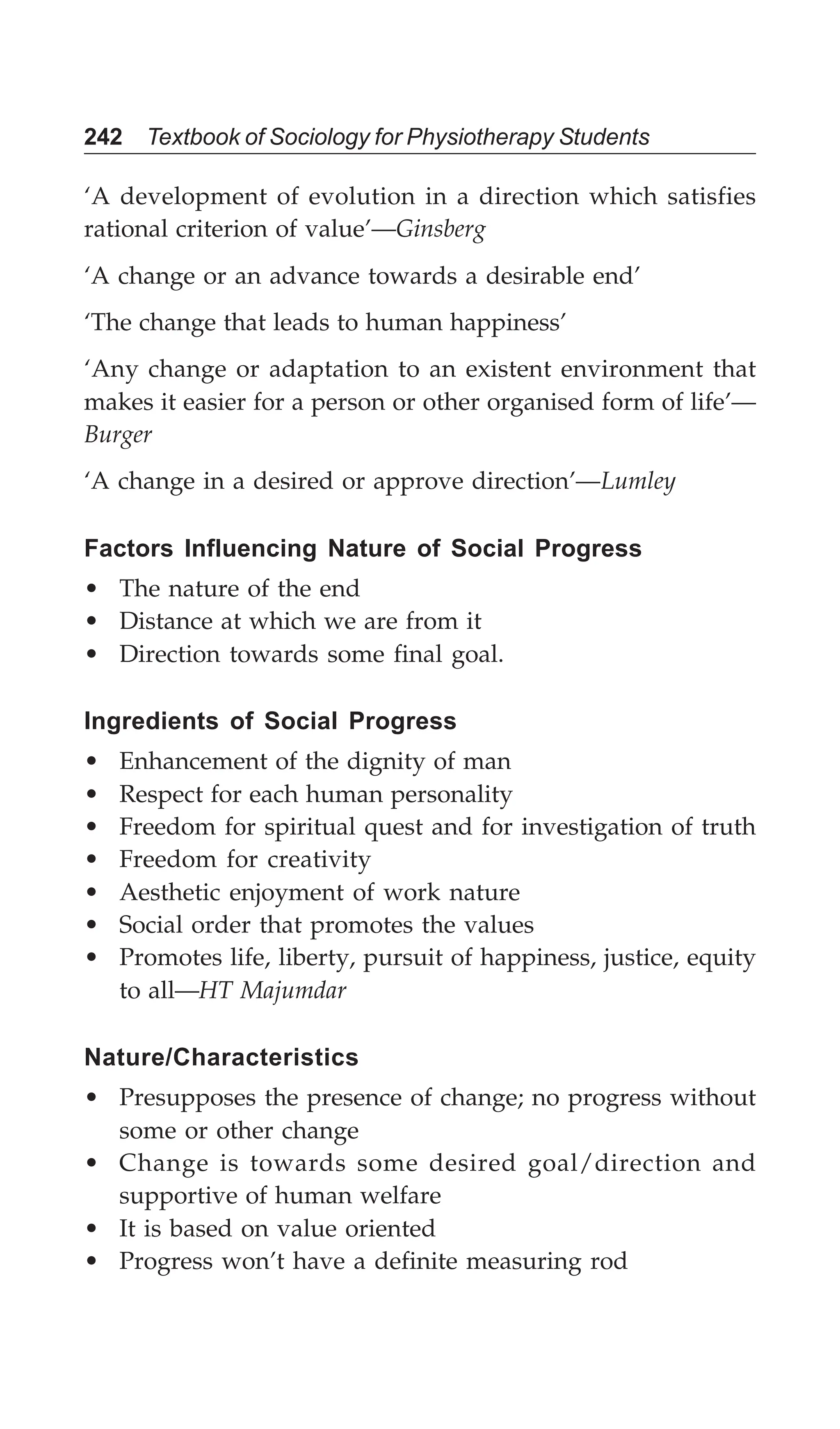 242 Textbook of Sociology for Physiotherapy Students
‘A development of evolution in a direction which satisfies
rational criterion of value’—Ginsberg
‘A change or an advance towards a desirable end’
‘The change that leads to human happiness’
‘Any change or adaptation to an existent environment that
makes it easier for a person or other organised form of life’—
Burger
‘A change in a desired or approve direction’—Lumley
Factors Influencing Nature of Social Progress
• The nature of the end
• Distance at which we are from it
• Direction towards some final goal.
Ingredients of Social Progress
• Enhancement of the dignity of man
• Respect for each human personality
• Freedom for spiritual quest and for investigation of truth
• Freedom for creativity
• Aesthetic enjoyment of work nature
• Social order that promotes the values
• Promotes life, liberty, pursuit of happiness, justice, equity
to all—HT Majumdar
Nature/Characteristics
• Presupposes the presence of change; no progress without
some or other change
• Change is towards some desired goal/direction and
supportive of human welfare
• It is based on value oriented
• Progress won’t have a definite measuring rod
 