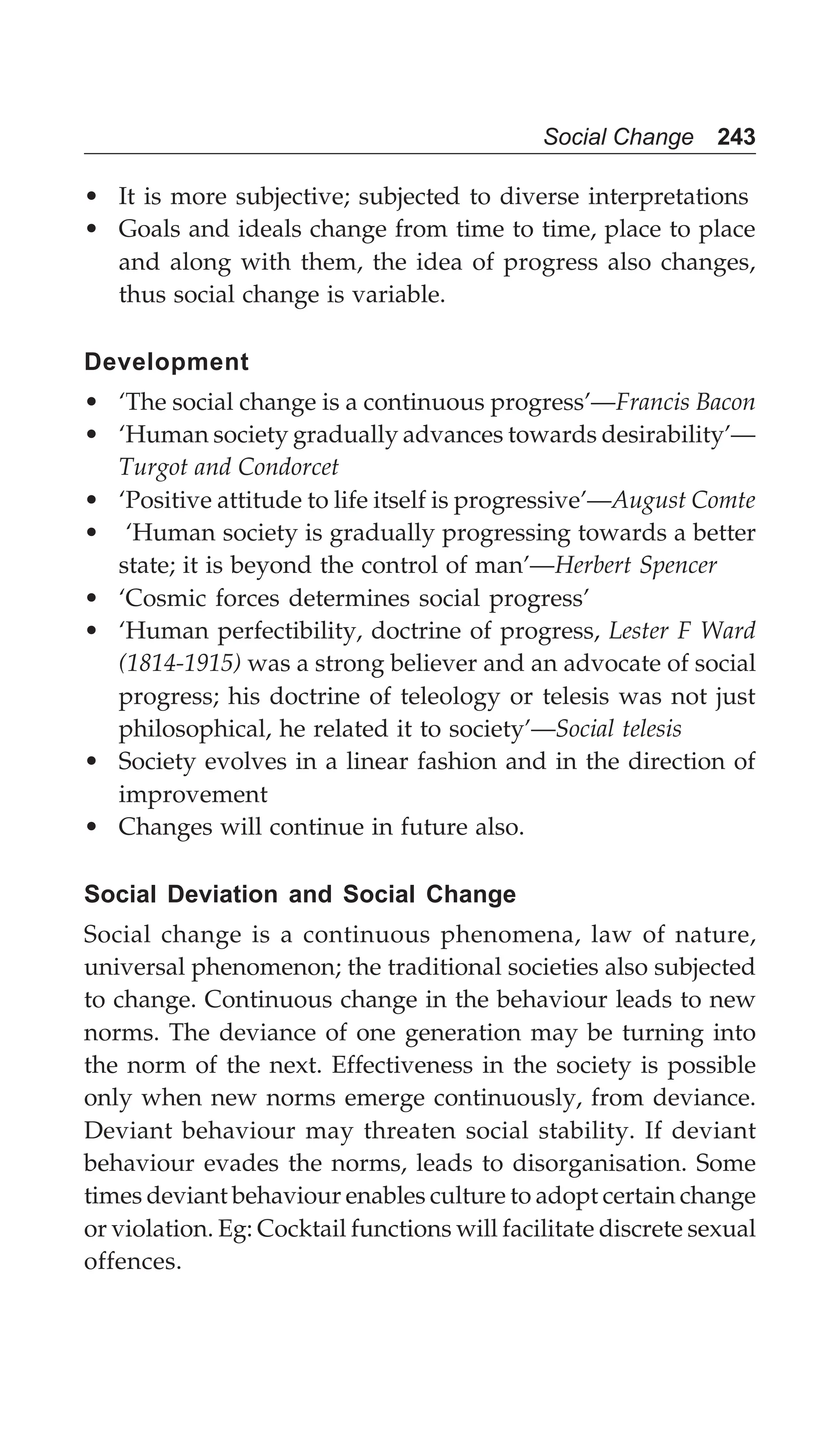 Social Change 243
• It is more subjective; subjected to diverse interpretations
• Goals and ideals change from time to time, place to place
and along with them, the idea of progress also changes,
thus social change is variable.
Development
• ‘The social change is a continuous progress’—Francis Bacon
• ‘Human society gradually advances towards desirability’—
Turgot and Condorcet
• ‘Positive attitude to life itself is progressive’—August Comte
• ‘Human society is gradually progressing towards a better
state; it is beyond the control of man’—Herbert Spencer
• ‘Cosmic forces determines social progress’
• ‘Human perfectibility, doctrine of progress, Lester F Ward
(1814-1915) was a strong believer and an advocate of social
progress; his doctrine of teleology or telesis was not just
philosophical, he related it to society’—Social telesis
• Society evolves in a linear fashion and in the direction of
improvement
• Changes will continue in future also.
Social Deviation and Social Change
Social change is a continuous phenomena, law of nature,
universal phenomenon; the traditional societies also subjected
to change. Continuous change in the behaviour leads to new
norms. The deviance of one generation may be turning into
the norm of the next. Effectiveness in the society is possible
only when new norms emerge continuously, from deviance.
Deviant behaviour may threaten social stability. If deviant
behaviour evades the norms, leads to disorganisation. Some
times deviant behaviour enables culture to adopt certain change
or violation. Eg: Cocktail functions will facilitate discrete sexual
offences.
 