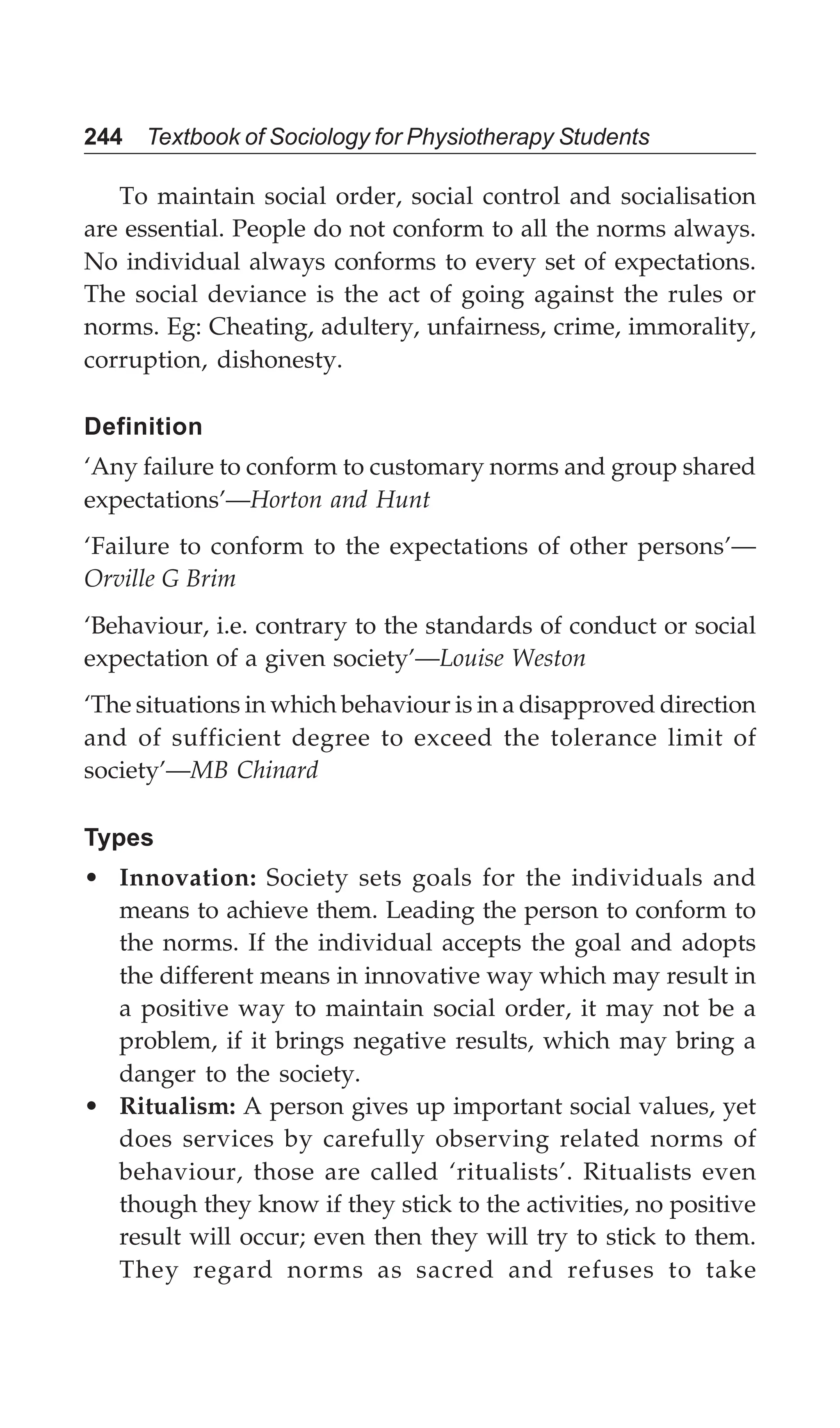 244 Textbook of Sociology for Physiotherapy Students
To maintain social order, social control and socialisation
are essential. People do not conform to all the norms always.
No individual always conforms to every set of expectations.
The social deviance is the act of going against the rules or
norms. Eg: Cheating, adultery, unfairness, crime, immorality,
corruption, dishonesty.
Definition
‘Any failure to conform to customary norms and group shared
expectations’—Horton and Hunt
‘Failure to conform to the expectations of other persons’—
Orville G Brim
‘Behaviour, i.e. contrary to the standards of conduct or social
expectation of a given society’—Louise Weston
‘The situations in which behaviour is in a disapproved direction
and of sufficient degree to exceed the tolerance limit of
society’—MB Chinard
Types
• Innovation: Society sets goals for the individuals and
means to achieve them. Leading the person to conform to
the norms. If the individual accepts the goal and adopts
the different means in innovative way which may result in
a positive way to maintain social order, it may not be a
problem, if it brings negative results, which may bring a
danger to the society.
• Ritualism: A person gives up important social values, yet
does services by carefully observing related norms of
behaviour, those are called ‘ritualists’. Ritualists even
though they know if they stick to the activities, no positive
result will occur; even then they will try to stick to them.
They regard norms as sacred and refuses to take
 