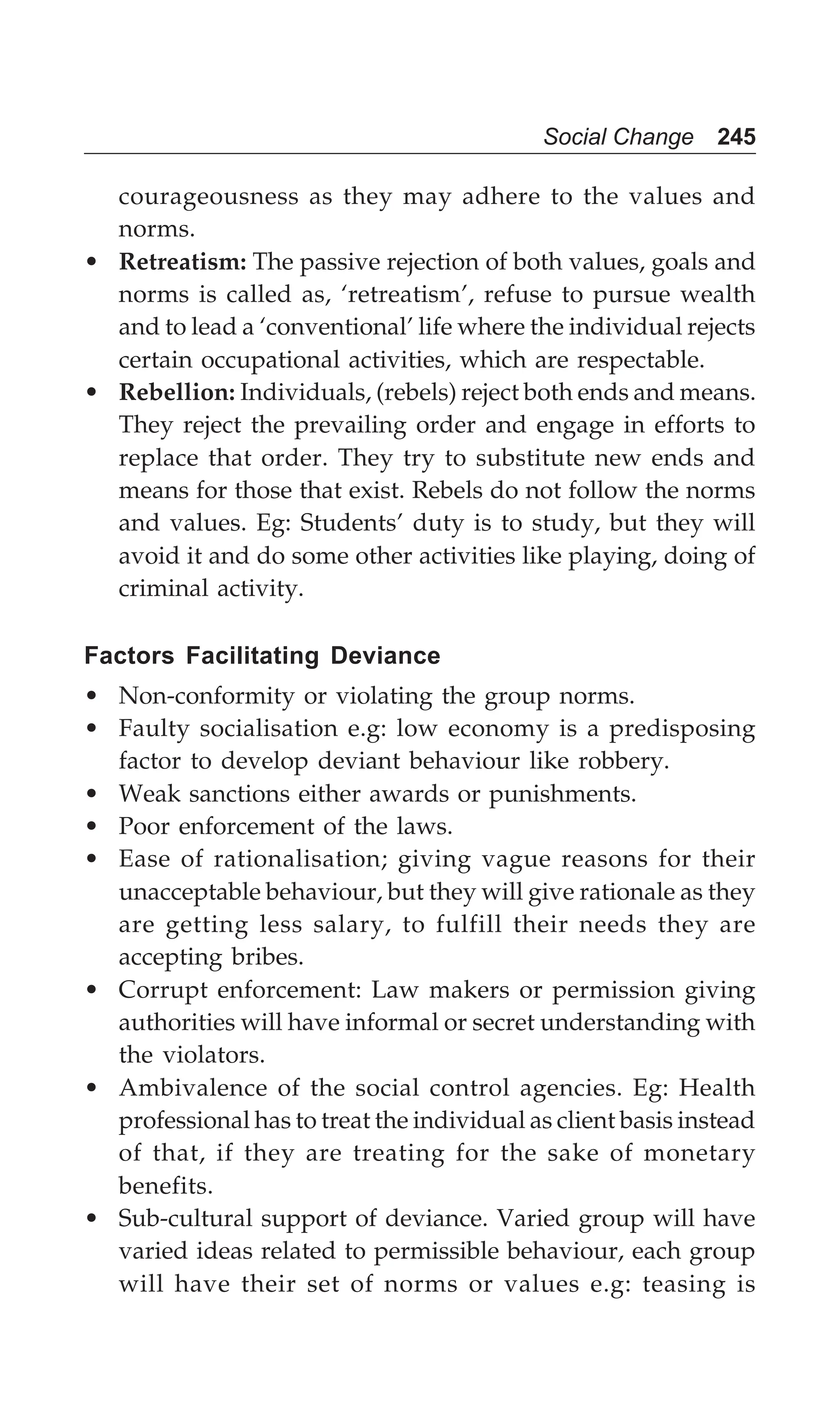 Social Change 245
courageousness as they may adhere to the values and
norms.
• Retreatism: The passive rejection of both values, goals and
norms is called as, ‘retreatism’, refuse to pursue wealth
and to lead a ‘conventional’ life where the individual rejects
certain occupational activities, which are respectable.
• Rebellion: Individuals, (rebels) reject both ends and means.
They reject the prevailing order and engage in efforts to
replace that order. They try to substitute new ends and
means for those that exist. Rebels do not follow the norms
and values. Eg: Students’ duty is to study, but they will
avoid it and do some other activities like playing, doing of
criminal activity.
Factors Facilitating Deviance
• Non-conformity or violating the group norms.
• Faulty socialisation e.g: low economy is a predisposing
factor to develop deviant behaviour like robbery.
• Weak sanctions either awards or punishments.
• Poor enforcement of the laws.
• Ease of rationalisation; giving vague reasons for their
unacceptable behaviour, but they will give rationale as they
are getting less salary, to fulfill their needs they are
accepting bribes.
• Corrupt enforcement: Law makers or permission giving
authorities will have informal or secret understanding with
the violators.
• Ambivalence of the social control agencies. Eg: Health
professional has to treat the individual as client basis instead
of that, if they are treating for the sake of monetary
benefits.
• Sub-cultural support of deviance. Varied group will have
varied ideas related to permissible behaviour, each group
will have their set of norms or values e.g: teasing is
 