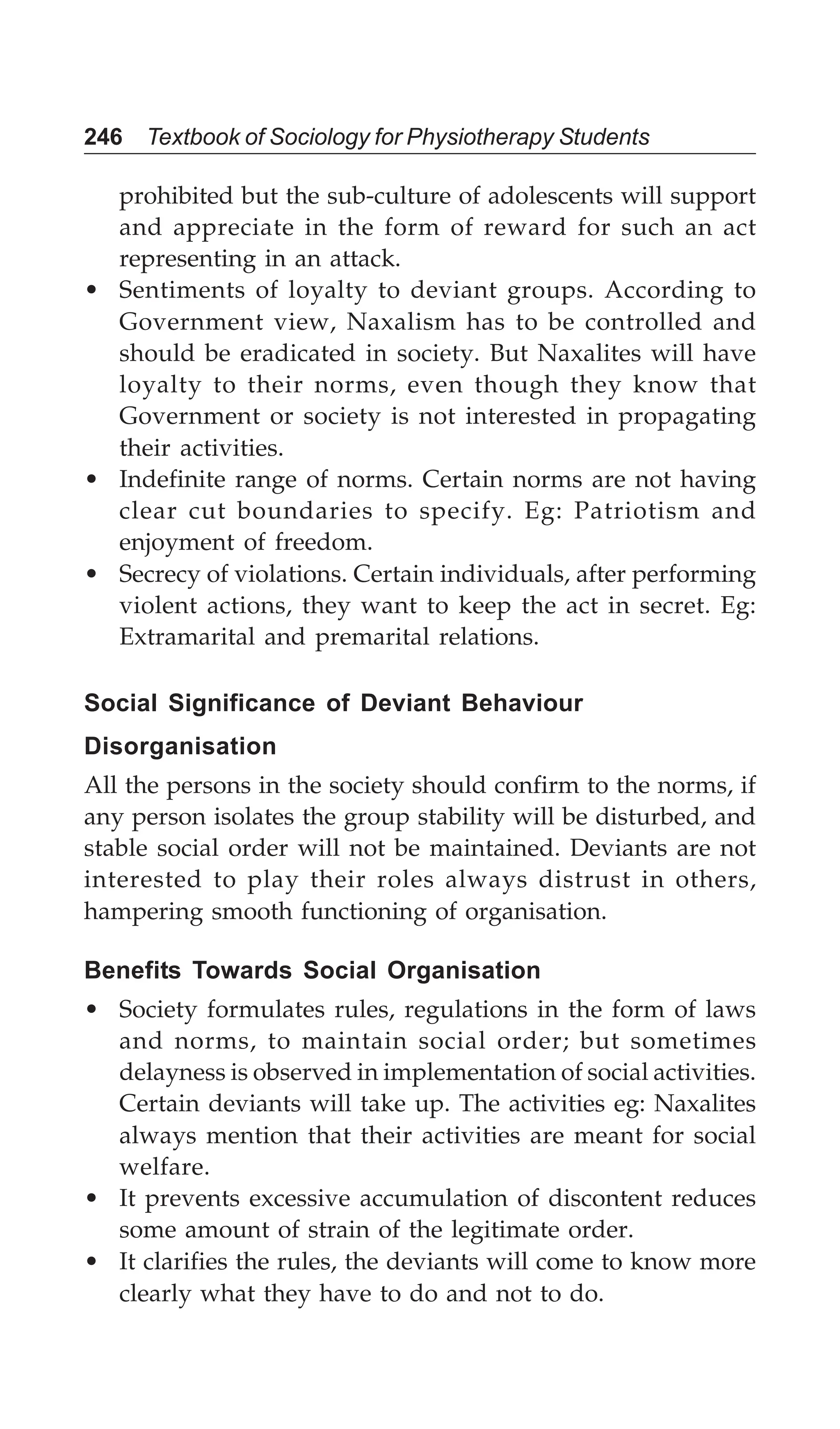 246 Textbook of Sociology for Physiotherapy Students
prohibited but the sub-culture of adolescents will support
and appreciate in the form of reward for such an act
representing in an attack.
• Sentiments of loyalty to deviant groups. According to
Government view, Naxalism has to be controlled and
should be eradicated in society. But Naxalites will have
loyalty to their norms, even though they know that
Government or society is not interested in propagating
their activities.
• Indefinite range of norms. Certain norms are not having
clear cut boundaries to specify. Eg: Patriotism and
enjoyment of freedom.
• Secrecy of violations. Certain individuals, after performing
violent actions, they want to keep the act in secret. Eg:
Extramarital and premarital relations.
Social Significance of Deviant Behaviour
Disorganisation
All the persons in the society should confirm to the norms, if
any person isolates the group stability will be disturbed, and
stable social order will not be maintained. Deviants are not
interested to play their roles always distrust in others,
hampering smooth functioning of organisation.
Benefits Towards Social Organisation
• Society formulates rules, regulations in the form of laws
and norms, to maintain social order; but sometimes
delayness is observed in implementation of social activities.
Certain deviants will take up. The activities eg: Naxalites
always mention that their activities are meant for social
welfare.
• It prevents excessive accumulation of discontent reduces
some amount of strain of the legitimate order.
• It clarifies the rules, the deviants will come to know more
clearly what they have to do and not to do.
 