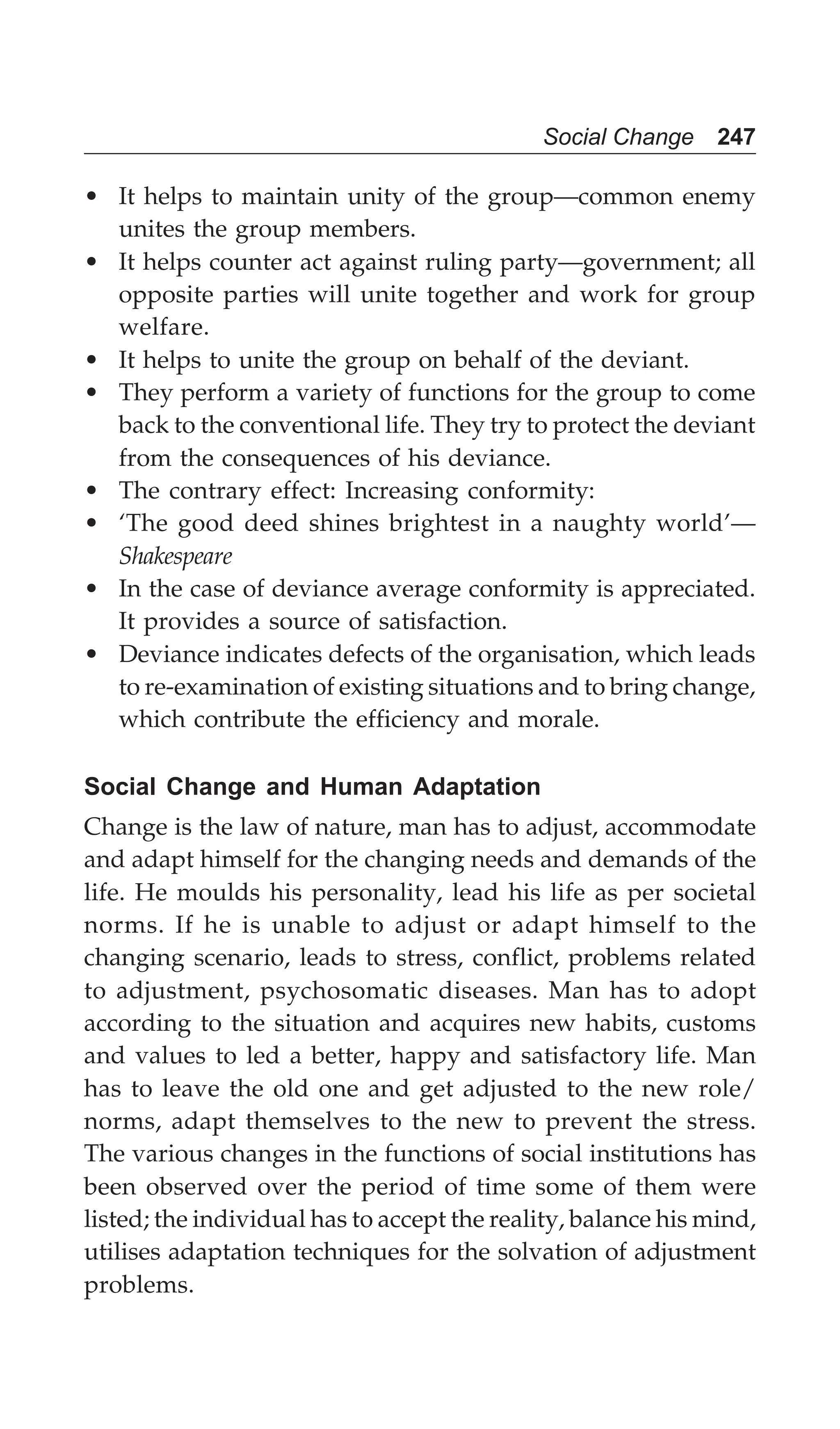 Social Change 247
• It helps to maintain unity of the group—common enemy
unites the group members.
• It helps counter act against ruling party—government; all
opposite parties will unite together and work for group
welfare.
• It helps to unite the group on behalf of the deviant.
• They perform a variety of functions for the group to come
back to the conventional life. They try to protect the deviant
from the consequences of his deviance.
• The contrary effect: Increasing conformity:
• ‘The good deed shines brightest in a naughty world’—
Shakespeare
• In the case of deviance average conformity is appreciated.
It provides a source of satisfaction.
• Deviance indicates defects of the organisation, which leads
to re-examination of existing situations and to bring change,
which contribute the efficiency and morale.
Social Change and Human Adaptation
Change is the law of nature, man has to adjust, accommodate
and adapt himself for the changing needs and demands of the
life. He moulds his personality, lead his life as per societal
norms. If he is unable to adjust or adapt himself to the
changing scenario, leads to stress, conflict, problems related
to adjustment, psychosomatic diseases. Man has to adopt
according to the situation and acquires new habits, customs
and values to led a better, happy and satisfactory life. Man
has to leave the old one and get adjusted to the new role/
norms, adapt themselves to the new to prevent the stress.
The various changes in the functions of social institutions has
been observed over the period of time some of them were
listed; the individual has to accept the reality, balance his mind,
utilises adaptation techniques for the solvation of adjustment
problems.
 