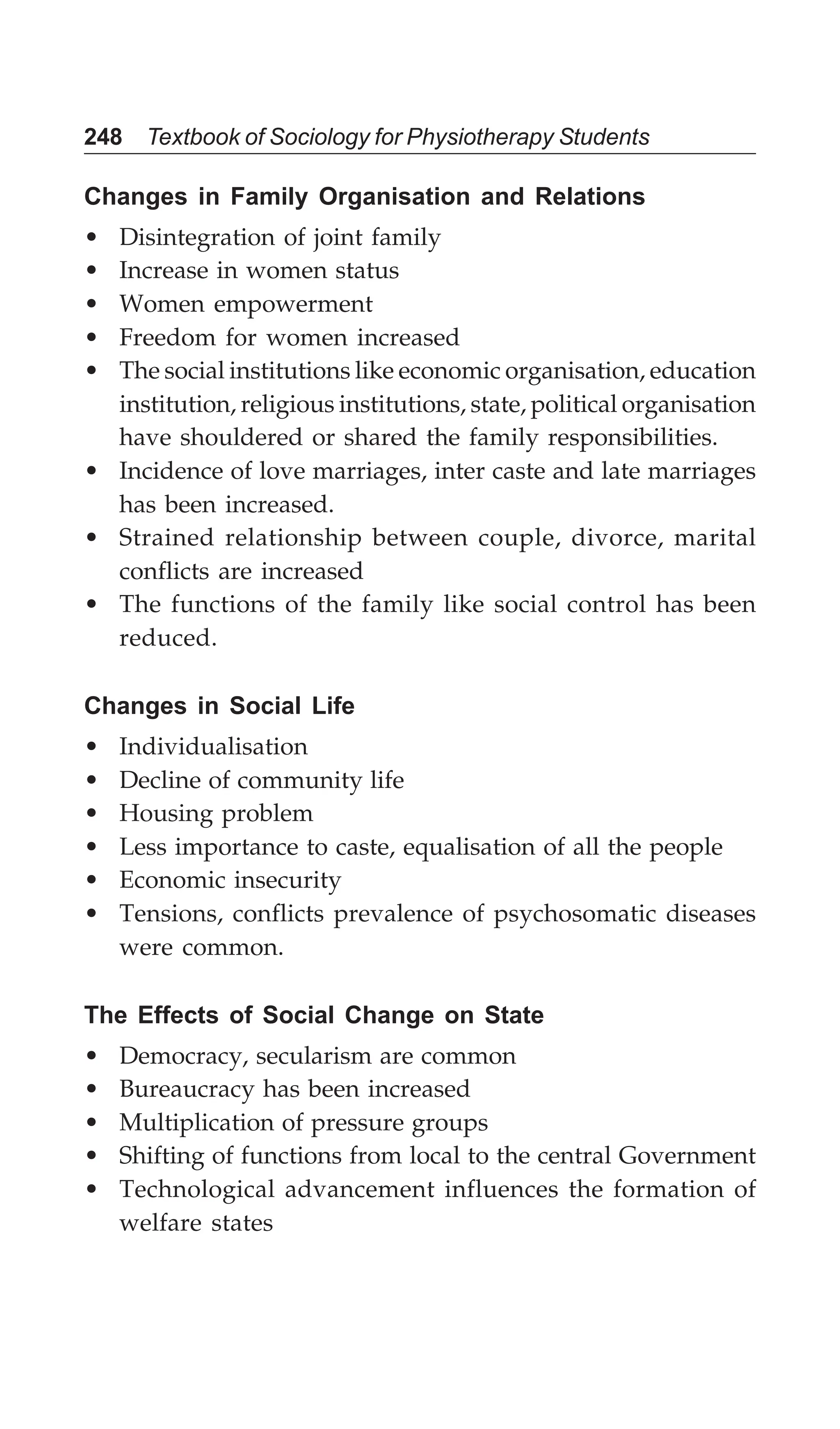 248 Textbook of Sociology for Physiotherapy Students
Changes in Family Organisation and Relations
• Disintegration of joint family
• Increase in women status
• Women empowerment
• Freedom for women increased
• The social institutions like economic organisation, education
institution, religious institutions, state, political organisation
have shouldered or shared the family responsibilities.
• Incidence of love marriages, inter caste and late marriages
has been increased.
• Strained relationship between couple, divorce, marital
conflicts are increased
• The functions of the family like social control has been
reduced.
Changes in Social Life
• Individualisation
• Decline of community life
• Housing problem
• Less importance to caste, equalisation of all the people
• Economic insecurity
• Tensions, conflicts prevalence of psychosomatic diseases
were common.
The Effects of Social Change on State
• Democracy, secularism are common
• Bureaucracy has been increased
• Multiplication of pressure groups
• Shifting of functions from local to the central Government
• Technological advancement influences the formation of
welfare states
 