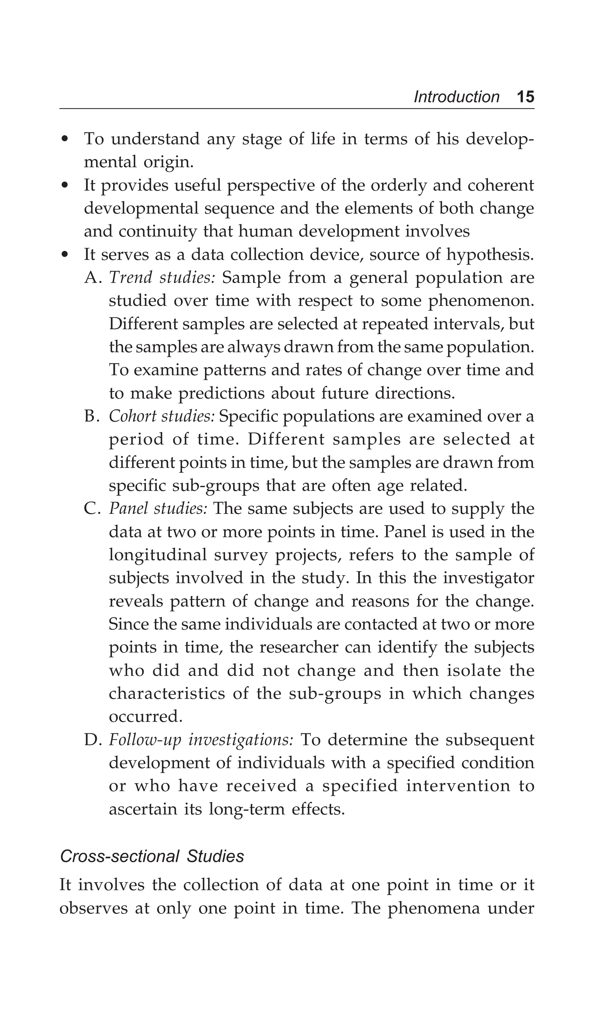 Introduction 15
• To understand any stage of life in terms of his develop-
mental origin.
• It provides useful perspective of the orderly and coherent
developmental sequence and the elements of both change
and continuity that human development involves
• It serves as a data collection device, source of hypothesis.
A. Trend studies: Sample from a general population are
studied over time with respect to some phenomenon.
Different samples are selected at repeated intervals, but
the samples are always drawn from the same population.
To examine patterns and rates of change over time and
to make predictions about future directions.
B. Cohort studies: Specific populations are examined over a
period of time. Different samples are selected at
different points in time, but the samples are drawn from
specific sub-groups that are often age related.
C. Panel studies: The same subjects are used to supply the
data at two or more points in time. Panel is used in the
longitudinal survey projects, refers to the sample of
subjects involved in the study. In this the investigator
reveals pattern of change and reasons for the change.
Since the same individuals are contacted at two or more
points in time, the researcher can identify the subjects
who did and did not change and then isolate the
characteristics of the sub-groups in which changes
occurred.
D. Follow-up investigations: To determine the subsequent
development of individuals with a specified condition
or who have received a specified intervention to
ascertain its long-term effects.
Cross-sectional Studies
It involves the collection of data at one point in time or it
observes at only one point in time. The phenomena under
 