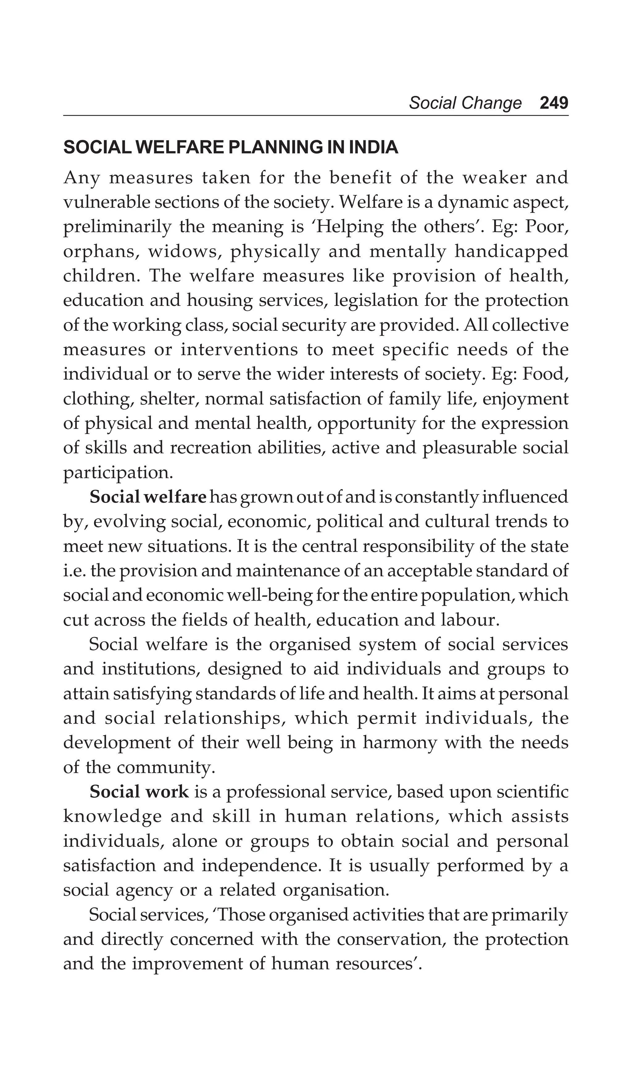 Social Change 249
SOCIAL WELFARE PLANNING IN INDIA
Any measures taken for the benefit of the weaker and
vulnerable sections of the society. Welfare is a dynamic aspect,
preliminarily the meaning is ‘Helping the others’. Eg: Poor,
orphans, widows, physically and mentally handicapped
children. The welfare measures like provision of health,
education and housing services, legislation for the protection
of the working class, social security are provided. All collective
measures or interventions to meet specific needs of the
individual or to serve the wider interests of society. Eg: Food,
clothing, shelter, normal satisfaction of family life, enjoyment
of physical and mental health, opportunity for the expression
of skills and recreation abilities, active and pleasurable social
participation.
Socialwelfarehasgrownoutofandisconstantlyinfluenced
by, evolving social, economic, political and cultural trends to
meet new situations. It is the central responsibility of the state
i.e. the provision and maintenance of an acceptable standard of
social and economic well-being for the entire population, which
cut across the fields of health, education and labour.
Social welfare is the organised system of social services
and institutions, designed to aid individuals and groups to
attain satisfying standards of life and health. It aims at personal
and social relationships, which permit individuals, the
development of their well being in harmony with the needs
of the community.
Social work is a professional service, based upon scientific
knowledge and skill in human relations, which assists
individuals, alone or groups to obtain social and personal
satisfaction and independence. It is usually performed by a
social agency or a related organisation.
Social services, ‘Those organised activities that are primarily
and directly concerned with the conservation, the protection
and the improvement of human resources’.
 