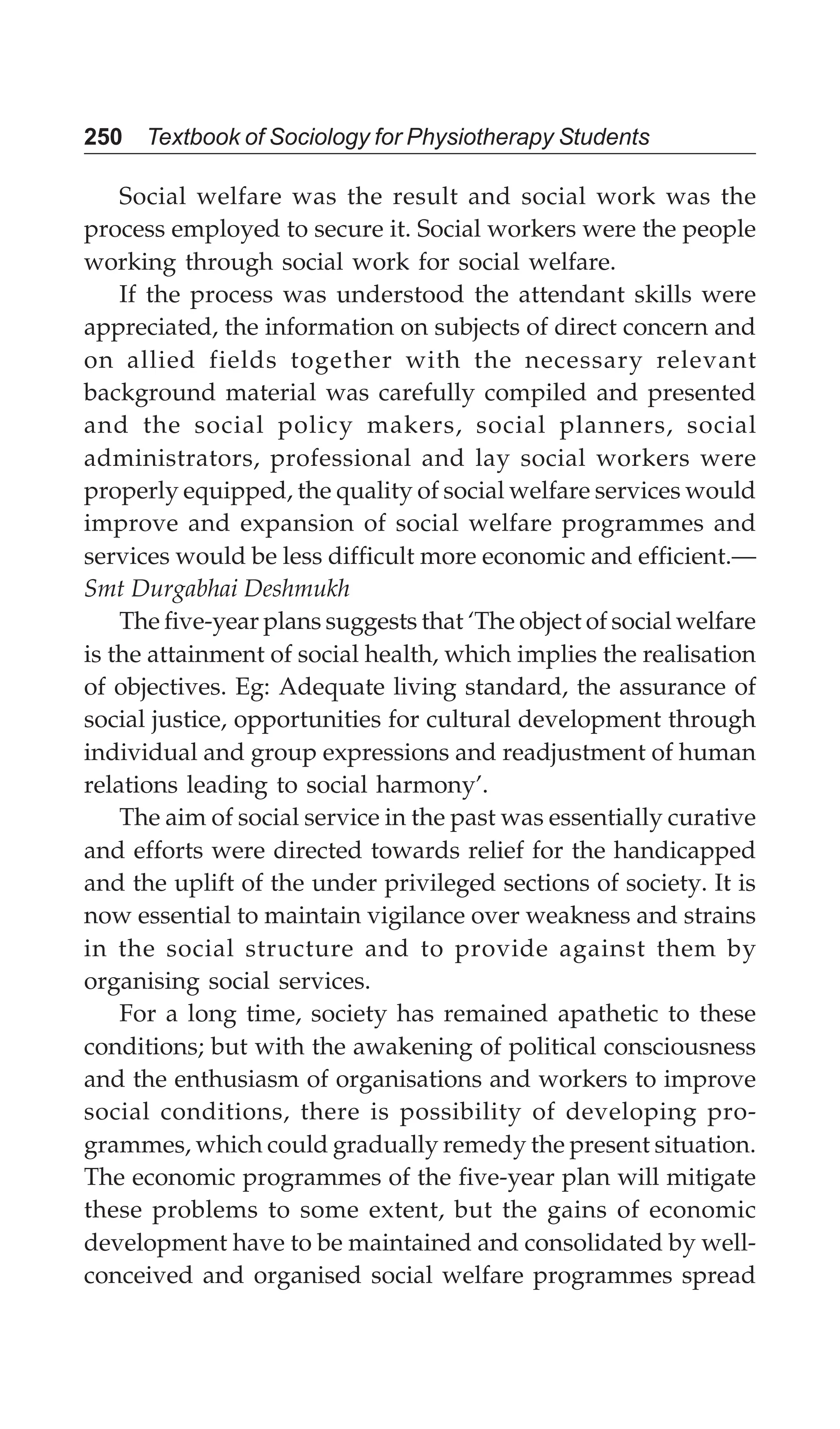 250 Textbook of Sociology for Physiotherapy Students
Social welfare was the result and social work was the
process employed to secure it. Social workers were the people
working through social work for social welfare.
If the process was understood the attendant skills were
appreciated, the information on subjects of direct concern and
on allied fields together with the necessary relevant
background material was carefully compiled and presented
and the social policy makers, social planners, social
administrators, professional and lay social workers were
properly equipped, the quality of social welfare services would
improve and expansion of social welfare programmes and
services would be less difficult more economic and efficient.—
Smt Durgabhai Deshmukh
The five-year plans suggests that ‘The object of social welfare
is the attainment of social health, which implies the realisation
of objectives. Eg: Adequate living standard, the assurance of
social justice, opportunities for cultural development through
individual and group expressions and readjustment of human
relations leading to social harmony’.
The aim of social service in the past was essentially curative
and efforts were directed towards relief for the handicapped
and the uplift of the under privileged sections of society. It is
now essential to maintain vigilance over weakness and strains
in the social structure and to provide against them by
organising social services.
For a long time, society has remained apathetic to these
conditions; but with the awakening of political consciousness
and the enthusiasm of organisations and workers to improve
social conditions, there is possibility of developing pro-
grammes, which could gradually remedy the present situation.
The economic programmes of the five-year plan will mitigate
these problems to some extent, but the gains of economic
development have to be maintained and consolidated by well-
conceived and organised social welfare programmes spread
 