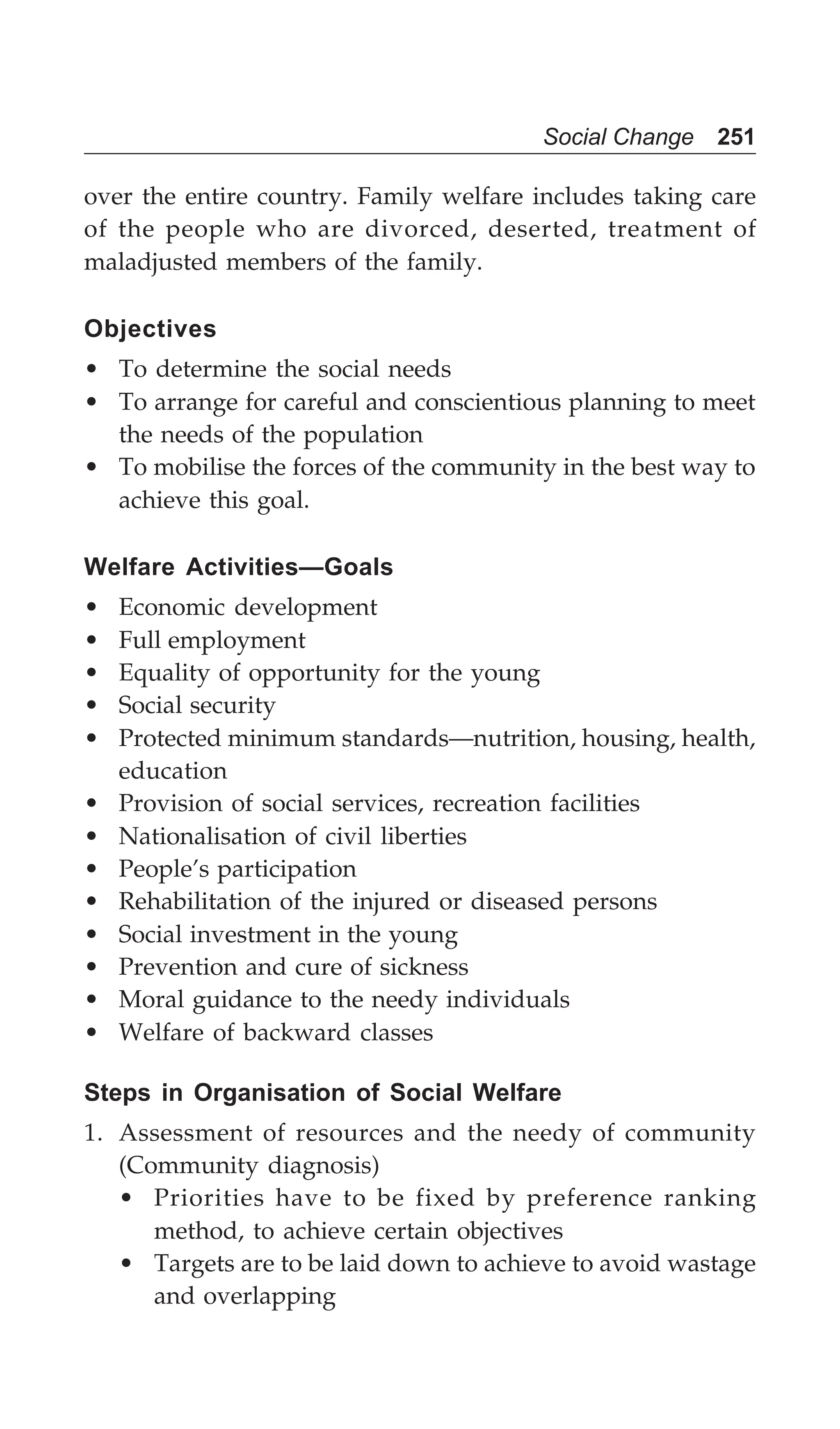 Social Change 251
over the entire country. Family welfare includes taking care
of the people who are divorced, deserted, treatment of
maladjusted members of the family.
Objectives
• To determine the social needs
• To arrange for careful and conscientious planning to meet
the needs of the population
• To mobilise the forces of the community in the best way to
achieve this goal.
Welfare Activities—Goals
• Economic development
• Full employment
• Equality of opportunity for the young
• Social security
• Protected minimum standards—nutrition, housing, health,
education
• Provision of social services, recreation facilities
• Nationalisation of civil liberties
• People’s participation
• Rehabilitation of the injured or diseased persons
• Social investment in the young
• Prevention and cure of sickness
• Moral guidance to the needy individuals
• Welfare of backward classes
Steps in Organisation of Social Welfare
1. Assessment of resources and the needy of community
(Community diagnosis)
• Priorities have to be fixed by preference ranking
method, to achieve certain objectives
• Targets are to be laid down to achieve to avoid wastage
and overlapping
 