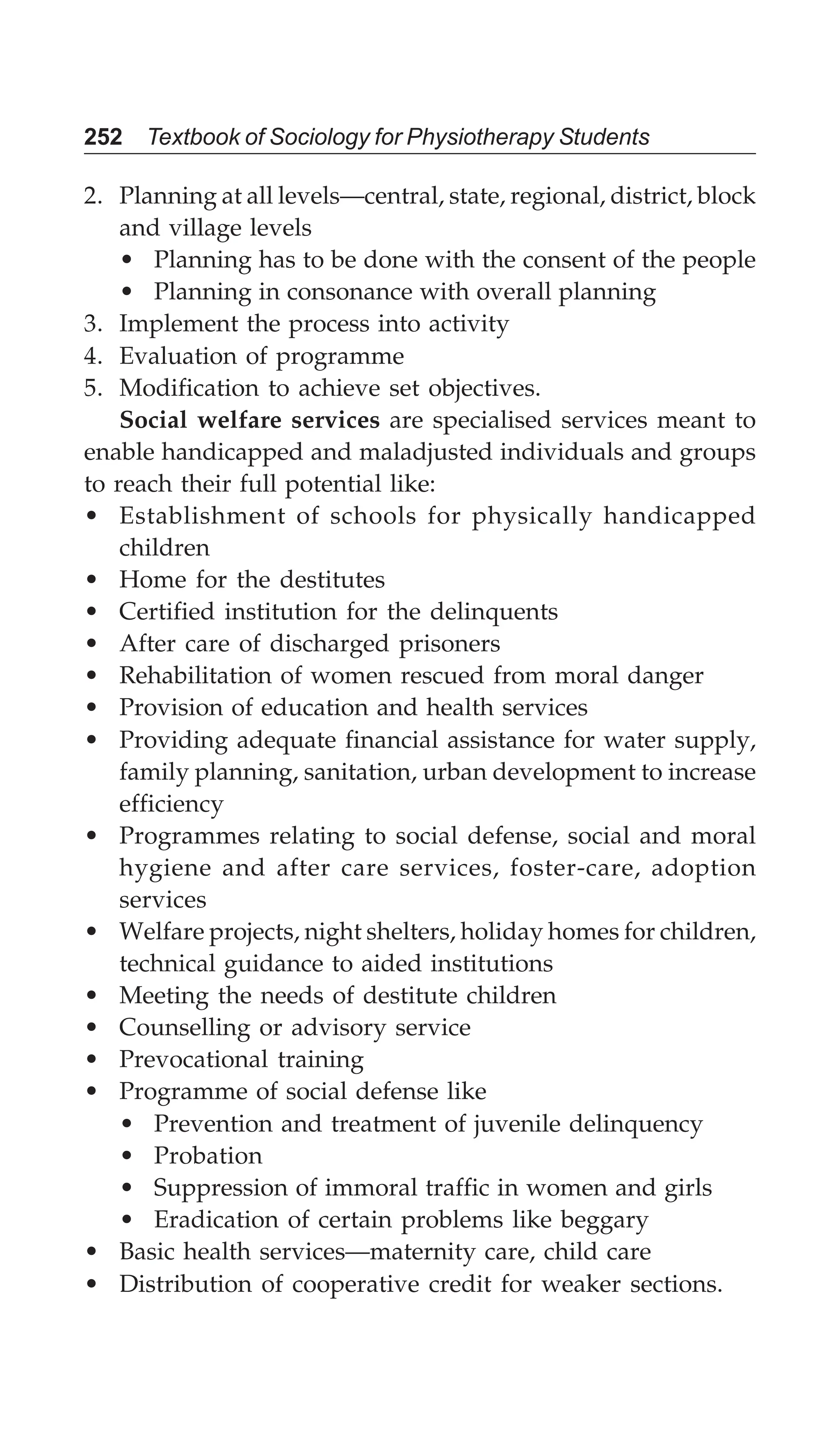 252 Textbook of Sociology for Physiotherapy Students
2. Planning at all levels—central, state, regional, district, block
and village levels
• Planning has to be done with the consent of the people
• Planning in consonance with overall planning
3. Implement the process into activity
4. Evaluation of programme
5. Modification to achieve set objectives.
Social welfare services are specialised services meant to
enable handicapped and maladjusted individuals and groups
to reach their full potential like:
• Establishment of schools for physically handicapped
children
• Home for the destitutes
• Certified institution for the delinquents
• After care of discharged prisoners
• Rehabilitation of women rescued from moral danger
• Provision of education and health services
• Providing adequate financial assistance for water supply,
family planning, sanitation, urban development to increase
efficiency
• Programmes relating to social defense, social and moral
hygiene and after care services, foster-care, adoption
services
• Welfare projects, night shelters, holiday homes for children,
technical guidance to aided institutions
• Meeting the needs of destitute children
• Counselling or advisory service
• Prevocational training
• Programme of social defense like
• Prevention and treatment of juvenile delinquency
• Probation
• Suppression of immoral traffic in women and girls
• Eradication of certain problems like beggary
• Basic health services—maternity care, child care
• Distribution of cooperative credit for weaker sections.
 