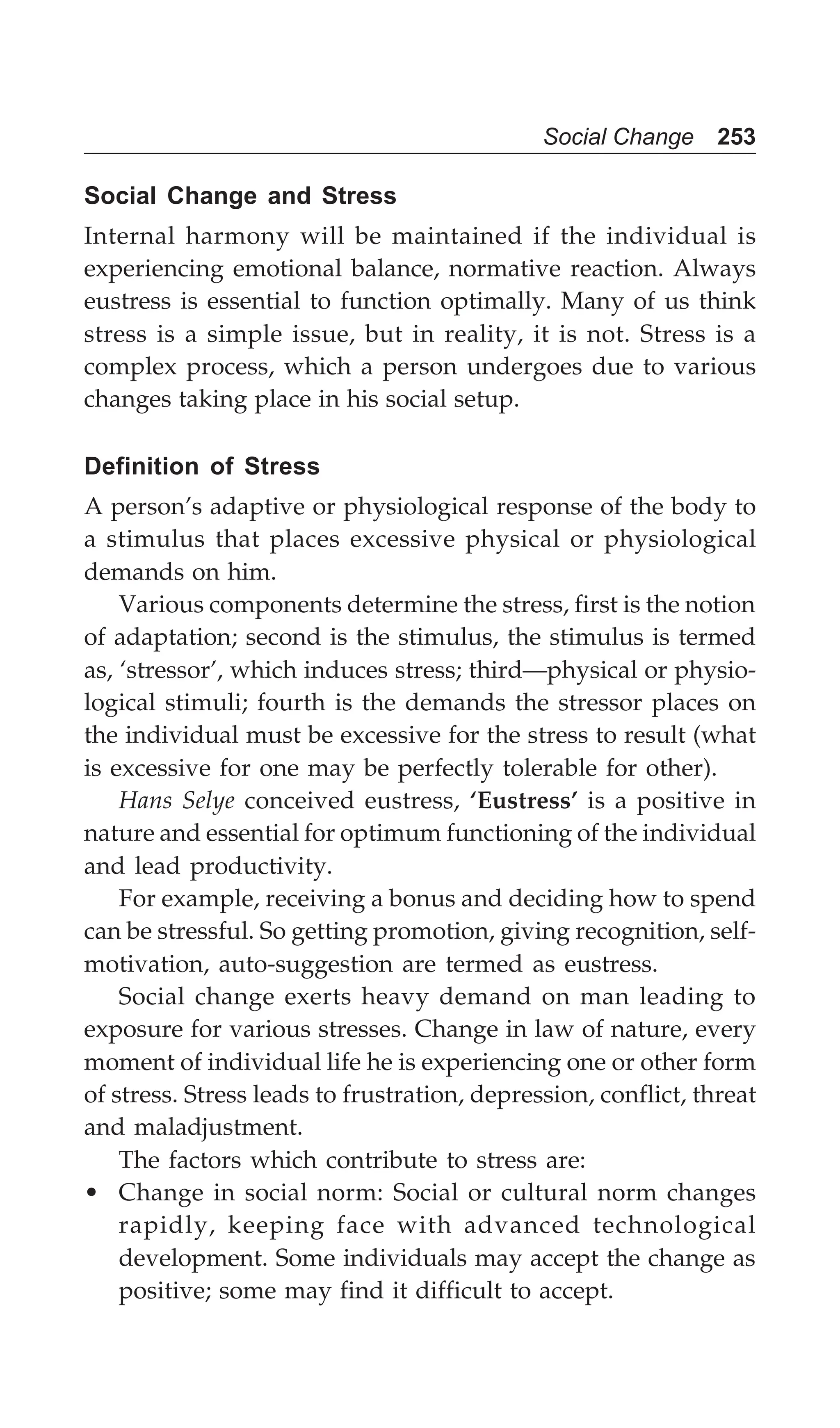 Social Change 253
Social Change and Stress
Internal harmony will be maintained if the individual is
experiencing emotional balance, normative reaction. Always
eustress is essential to function optimally. Many of us think
stress is a simple issue, but in reality, it is not. Stress is a
complex process, which a person undergoes due to various
changes taking place in his social setup.
Definition of Stress
A person’s adaptive or physiological response of the body to
a stimulus that places excessive physical or physiological
demands on him.
Various components determine the stress, first is the notion
of adaptation; second is the stimulus, the stimulus is termed
as, ‘stressor’, which induces stress; third—physical or physio-
logical stimuli; fourth is the demands the stressor places on
the individual must be excessive for the stress to result (what
is excessive for one may be perfectly tolerable for other).
Hans Selye conceived eustress, ‘Eustress’ is a positive in
nature and essential for optimum functioning of the individual
and lead productivity.
For example, receiving a bonus and deciding how to spend
can be stressful. So getting promotion, giving recognition, self-
motivation, auto-suggestion are termed as eustress.
Social change exerts heavy demand on man leading to
exposure for various stresses. Change in law of nature, every
moment of individual life he is experiencing one or other form
of stress. Stress leads to frustration, depression, conflict, threat
and maladjustment.
The factors which contribute to stress are:
• Change in social norm: Social or cultural norm changes
rapidly, keeping face with advanced technological
development. Some individuals may accept the change as
positive; some may find it difficult to accept.
 
