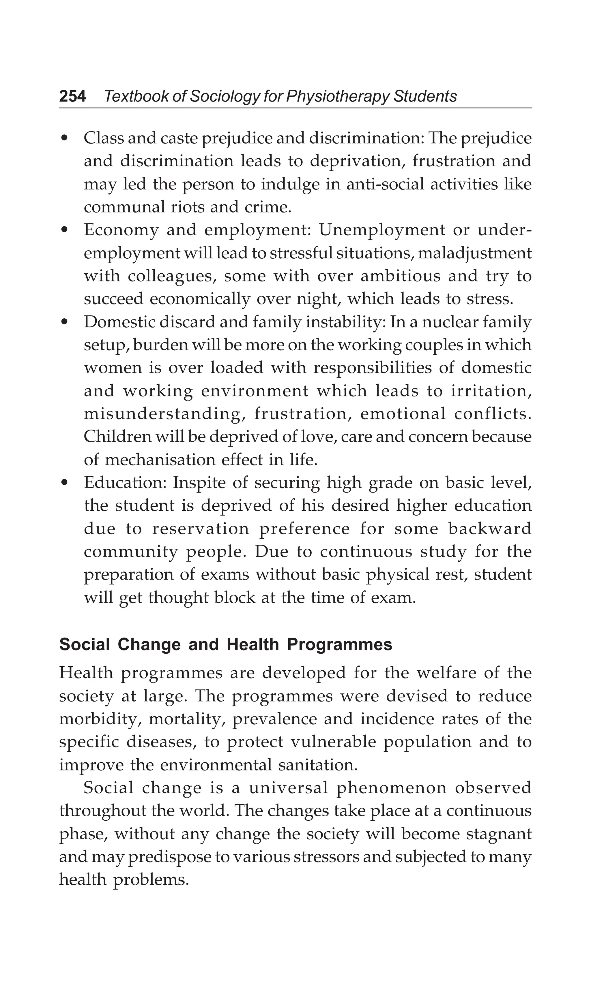 254 Textbook of Sociology for Physiotherapy Students
• Class and caste prejudice and discrimination: The prejudice
and discrimination leads to deprivation, frustration and
may led the person to indulge in anti-social activities like
communal riots and crime.
• Economy and employment: Unemployment or under-
employment will lead to stressful situations, maladjustment
with colleagues, some with over ambitious and try to
succeed economically over night, which leads to stress.
• Domestic discard and family instability: In a nuclear family
setup, burden will be more on the working couples in which
women is over loaded with responsibilities of domestic
and working environment which leads to irritation,
misunderstanding, frustration, emotional conflicts.
Children will be deprived of love, care and concern because
of mechanisation effect in life.
• Education: Inspite of securing high grade on basic level,
the student is deprived of his desired higher education
due to reservation preference for some backward
community people. Due to continuous study for the
preparation of exams without basic physical rest, student
will get thought block at the time of exam.
Social Change and Health Programmes
Health programmes are developed for the welfare of the
society at large. The programmes were devised to reduce
morbidity, mortality, prevalence and incidence rates of the
specific diseases, to protect vulnerable population and to
improve the environmental sanitation.
Social change is a universal phenomenon observed
throughout the world. The changes take place at a continuous
phase, without any change the society will become stagnant
and may predispose to various stressors and subjected to many
health problems.
 