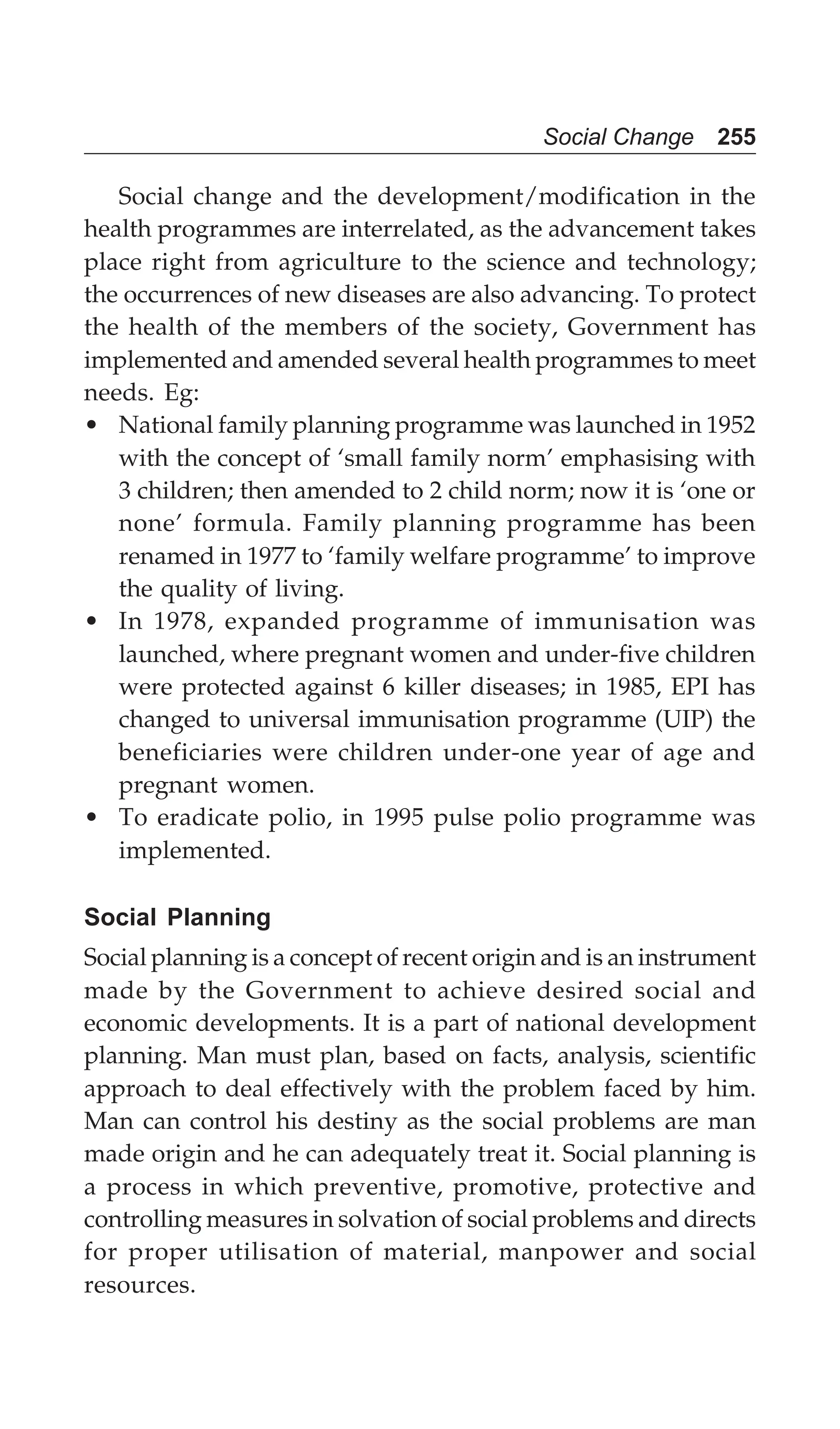 Social Change 255
Social change and the development/modification in the
health programmes are interrelated, as the advancement takes
place right from agriculture to the science and technology;
the occurrences of new diseases are also advancing. To protect
the health of the members of the society, Government has
implemented and amended several health programmes to meet
needs. Eg:
• National family planning programme was launched in 1952
with the concept of ‘small family norm’ emphasising with
3 children; then amended to 2 child norm; now it is ‘one or
none’ formula. Family planning programme has been
renamed in 1977 to ‘family welfare programme’ to improve
the quality of living.
• In 1978, expanded programme of immunisation was
launched, where pregnant women and under-five children
were protected against 6 killer diseases; in 1985, EPI has
changed to universal immunisation programme (UIP) the
beneficiaries were children under-one year of age and
pregnant women.
• To eradicate polio, in 1995 pulse polio programme was
implemented.
Social Planning
Social planning is a concept of recent origin and is an instrument
made by the Government to achieve desired social and
economic developments. It is a part of national development
planning. Man must plan, based on facts, analysis, scientific
approach to deal effectively with the problem faced by him.
Man can control his destiny as the social problems are man
made origin and he can adequately treat it. Social planning is
a process in which preventive, promotive, protective and
controlling measures in solvation of social problems and directs
for proper utilisation of material, manpower and social
resources.
 