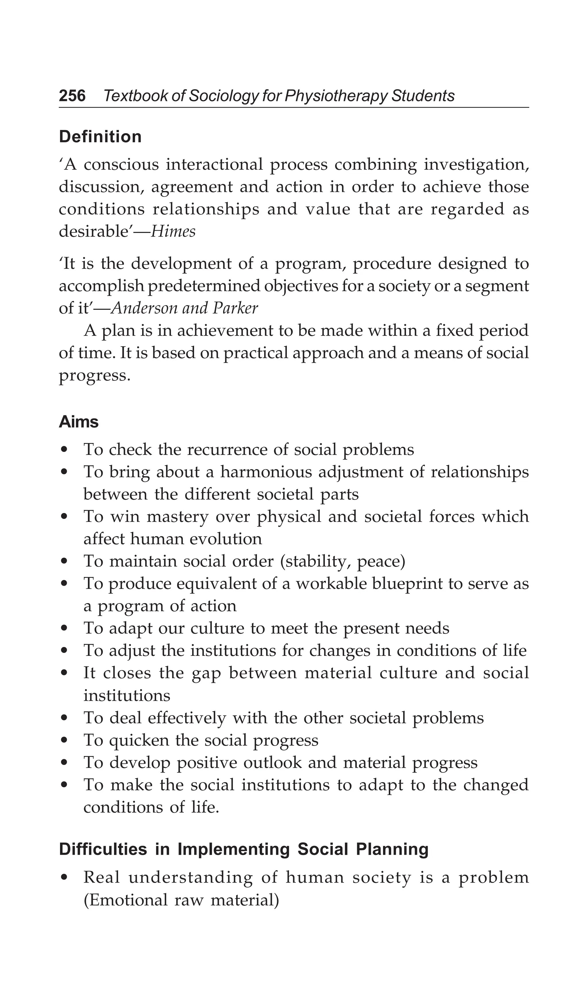 256 Textbook of Sociology for Physiotherapy Students
Definition
‘A conscious interactional process combining investigation,
discussion, agreement and action in order to achieve those
conditions relationships and value that are regarded as
desirable’—Himes
‘It is the development of a program, procedure designed to
accomplish predetermined objectives for a society or a segment
of it’—Anderson and Parker
A plan is in achievement to be made within a fixed period
of time. It is based on practical approach and a means of social
progress.
Aims
• To check the recurrence of social problems
• To bring about a harmonious adjustment of relationships
between the different societal parts
• To win mastery over physical and societal forces which
affect human evolution
• To maintain social order (stability, peace)
• To produce equivalent of a workable blueprint to serve as
a program of action
• To adapt our culture to meet the present needs
• To adjust the institutions for changes in conditions of life
• It closes the gap between material culture and social
institutions
• To deal effectively with the other societal problems
• To quicken the social progress
• To develop positive outlook and material progress
• To make the social institutions to adapt to the changed
conditions of life.
Difficulties in Implementing Social Planning
• Real understanding of human society is a problem
(Emotional raw material)
 