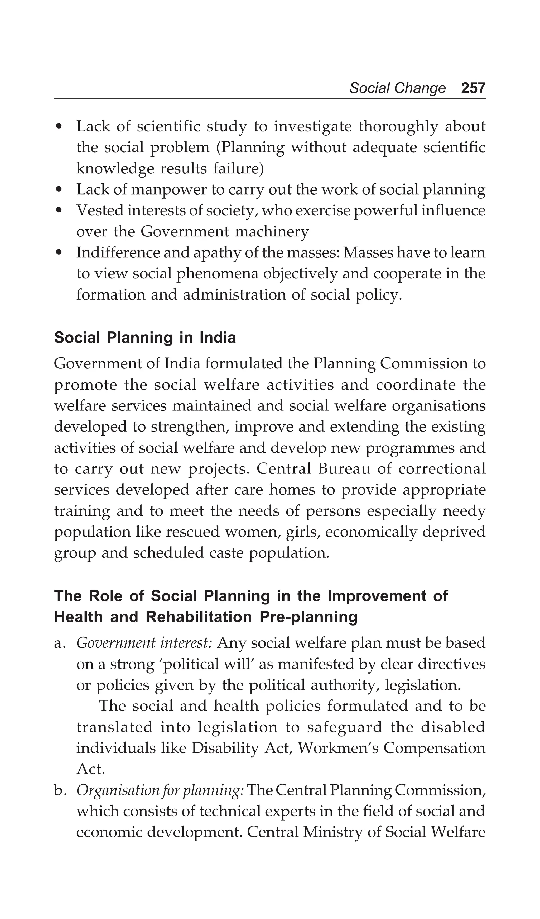 Social Change 257
• Lack of scientific study to investigate thoroughly about
the social problem (Planning without adequate scientific
knowledge results failure)
• Lack of manpower to carry out the work of social planning
• Vested interests of society, who exercise powerful influence
over the Government machinery
• Indifference and apathy of the masses: Masses have to learn
to view social phenomena objectively and cooperate in the
formation and administration of social policy.
Social Planning in India
Government of India formulated the Planning Commission to
promote the social welfare activities and coordinate the
welfare services maintained and social welfare organisations
developed to strengthen, improve and extending the existing
activities of social welfare and develop new programmes and
to carry out new projects. Central Bureau of correctional
services developed after care homes to provide appropriate
training and to meet the needs of persons especially needy
population like rescued women, girls, economically deprived
group and scheduled caste population.
The Role of Social Planning in the Improvement of
Health and Rehabilitation Pre-planning
a. Government interest: Any social welfare plan must be based
on a strong ‘political will’ as manifested by clear directives
or policies given by the political authority, legislation.
The social and health policies formulated and to be
translated into legislation to safeguard the disabled
individuals like Disability Act, Workmen’s Compensation
Act.
b. Organisation for planning: The Central Planning Commission,
which consists of technical experts in the field of social and
economic development. Central Ministry of Social Welfare
 