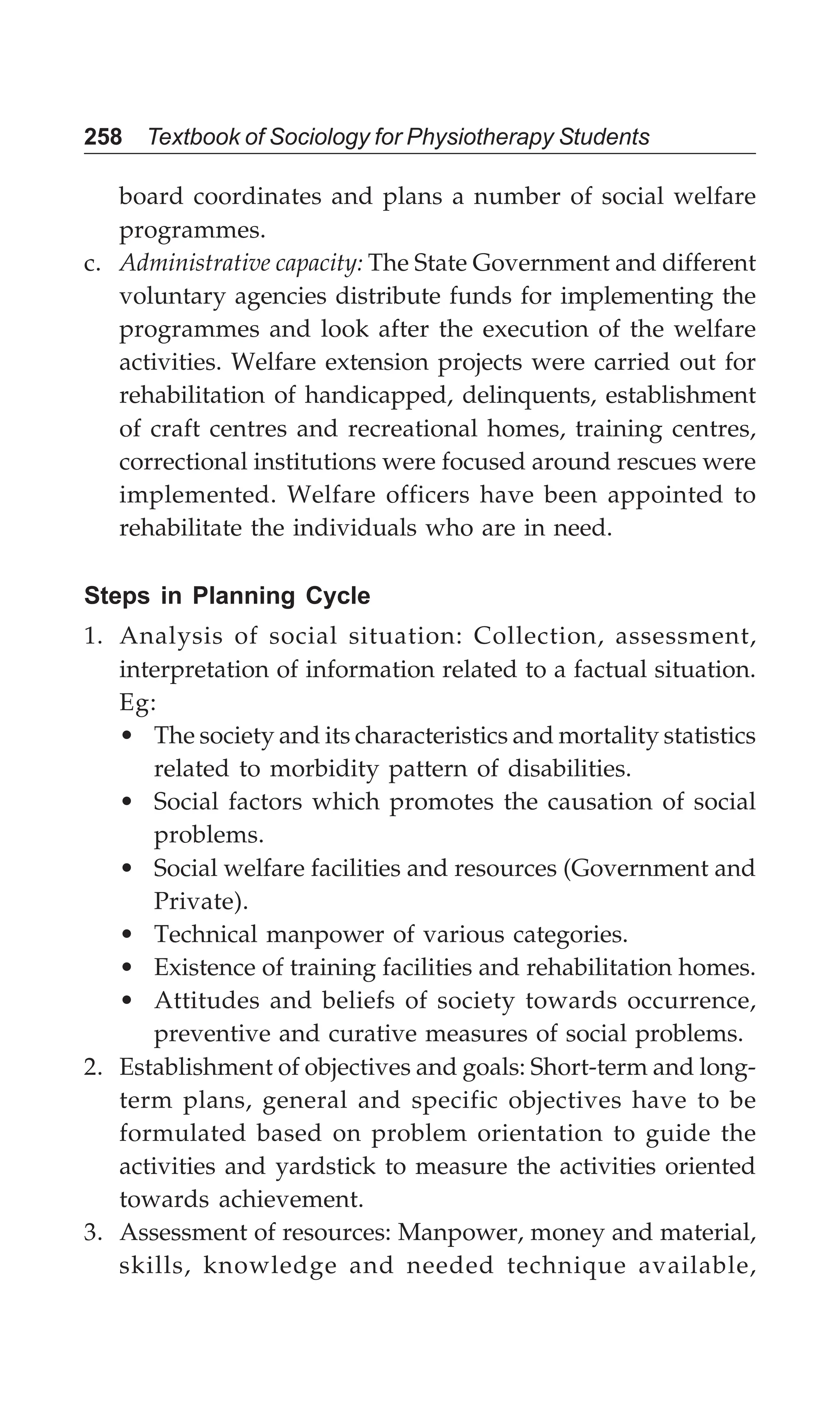 258 Textbook of Sociology for Physiotherapy Students
board coordinates and plans a number of social welfare
programmes.
c. Administrative capacity: The State Government and different
voluntary agencies distribute funds for implementing the
programmes and look after the execution of the welfare
activities. Welfare extension projects were carried out for
rehabilitation of handicapped, delinquents, establishment
of craft centres and recreational homes, training centres,
correctional institutions were focused around rescues were
implemented. Welfare officers have been appointed to
rehabilitate the individuals who are in need.
Steps in Planning Cycle
1. Analysis of social situation: Collection, assessment,
interpretation of information related to a factual situation.
Eg:
• The society and its characteristics and mortality statistics
related to morbidity pattern of disabilities.
• Social factors which promotes the causation of social
problems.
• Social welfare facilities and resources (Government and
Private).
• Technical manpower of various categories.
• Existence of training facilities and rehabilitation homes.
• Attitudes and beliefs of society towards occurrence,
preventive and curative measures of social problems.
2. Establishment of objectives and goals: Short-term and long-
term plans, general and specific objectives have to be
formulated based on problem orientation to guide the
activities and yardstick to measure the activities oriented
towards achievement.
3. Assessment of resources: Manpower, money and material,
skills, knowledge and needed technique available,
 