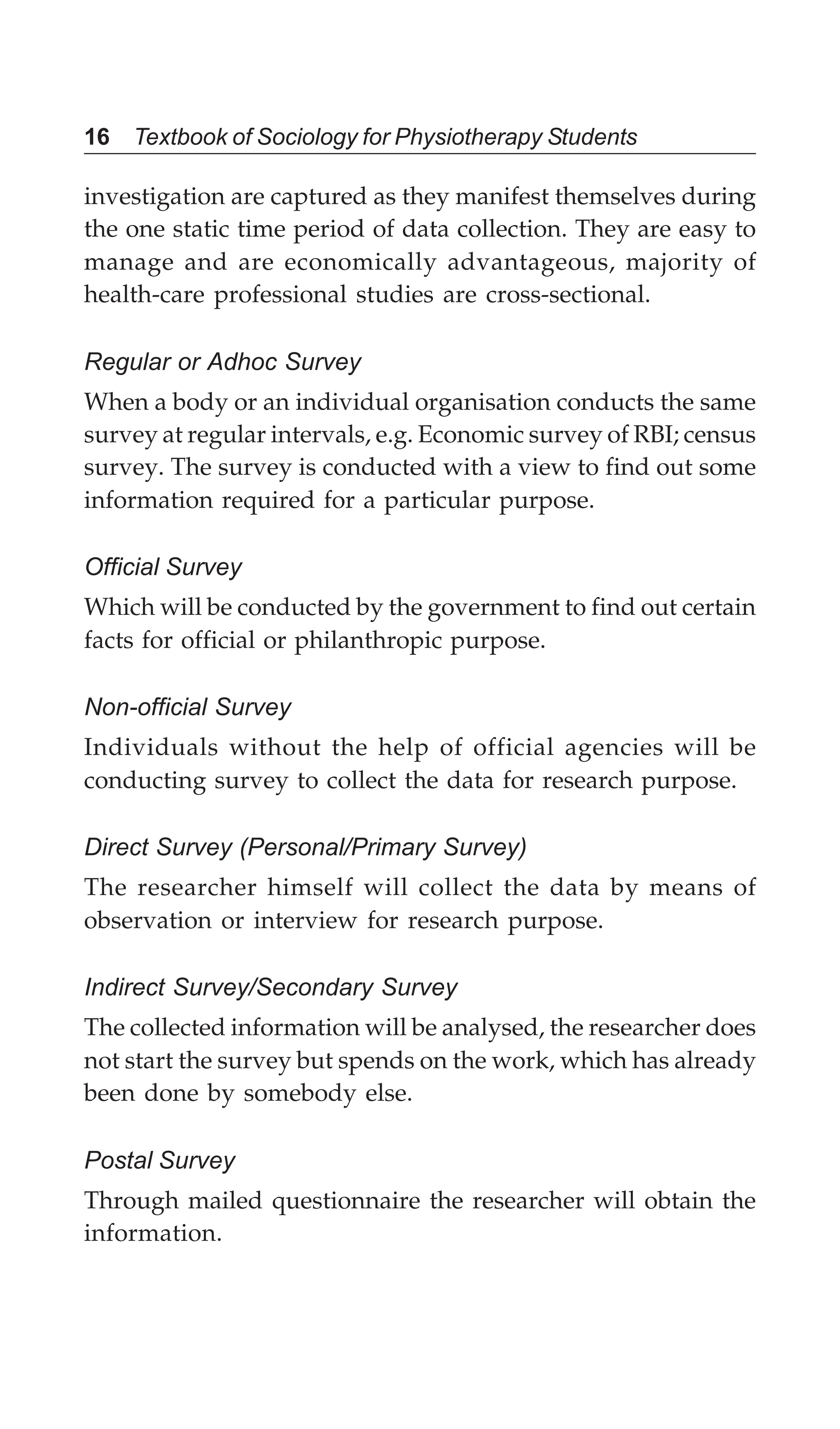 16 Textbook of Sociology for Physiotherapy Students
investigation are captured as they manifest themselves during
the one static time period of data collection. They are easy to
manage and are economically advantageous, majority of
health-care professional studies are cross-sectional.
Regular or Adhoc Survey
When a body or an individual organisation conducts the same
survey at regular intervals, e.g. Economic survey of RBI; census
survey. The survey is conducted with a view to find out some
information required for a particular purpose.
Official Survey
Which will be conducted by the government to find out certain
facts for official or philanthropic purpose.
Non-official Survey
Individuals without the help of official agencies will be
conducting survey to collect the data for research purpose.
Direct Survey (Personal/Primary Survey)
The researcher himself will collect the data by means of
observation or interview for research purpose.
Indirect Survey/Secondary Survey
The collected information will be analysed, the researcher does
not start the survey but spends on the work, which has already
been done by somebody else.
Postal Survey
Through mailed questionnaire the researcher will obtain the
information.
 