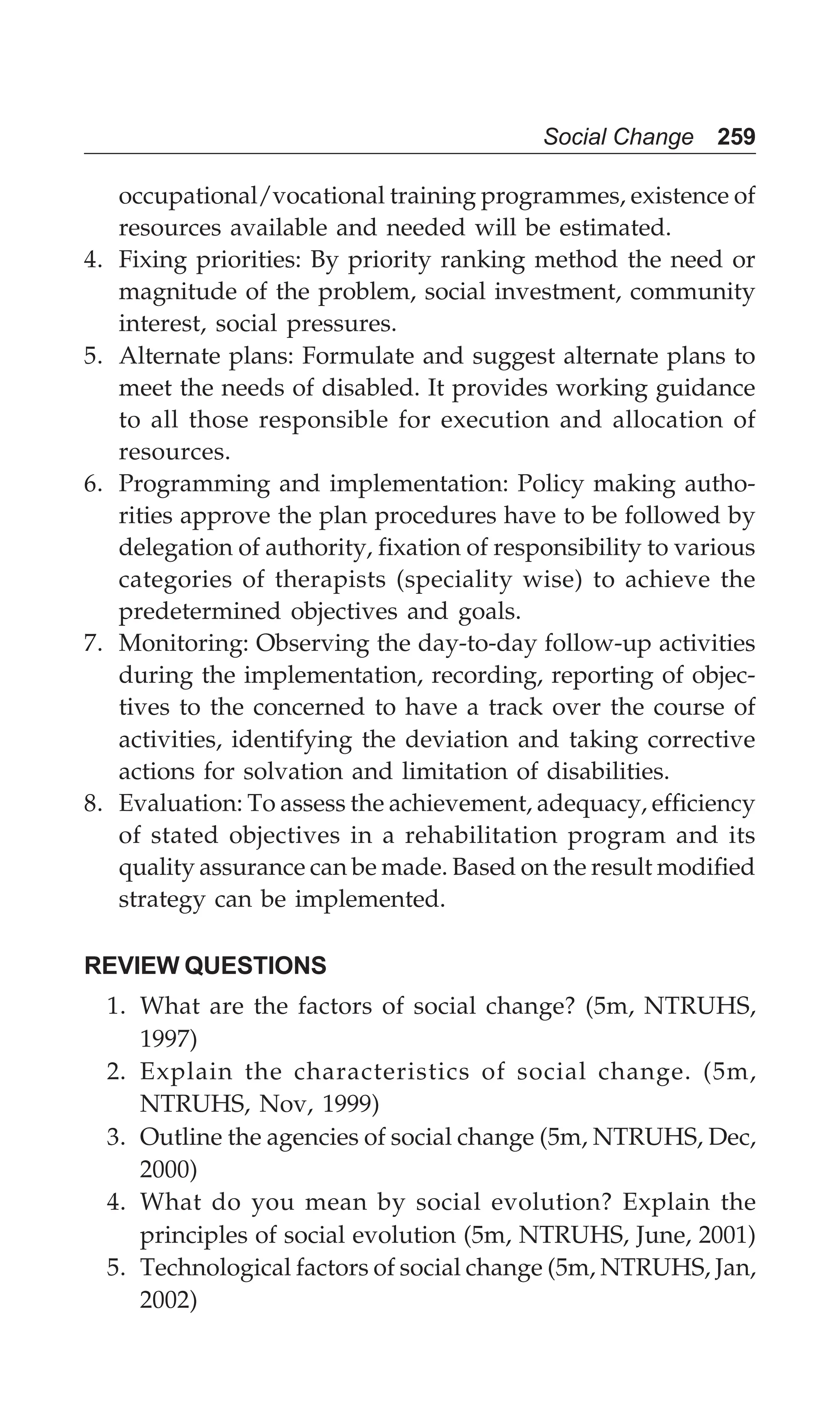 Social Change 259
occupational/vocational training programmes, existence of
resources available and needed will be estimated.
4. Fixing priorities: By priority ranking method the need or
magnitude of the problem, social investment, community
interest, social pressures.
5. Alternate plans: Formulate and suggest alternate plans to
meet the needs of disabled. It provides working guidance
to all those responsible for execution and allocation of
resources.
6. Programming and implementation: Policy making autho-
rities approve the plan procedures have to be followed by
delegation of authority, fixation of responsibility to various
categories of therapists (speciality wise) to achieve the
predetermined objectives and goals.
7. Monitoring: Observing the day-to-day follow-up activities
during the implementation, recording, reporting of objec-
tives to the concerned to have a track over the course of
activities, identifying the deviation and taking corrective
actions for solvation and limitation of disabilities.
8. Evaluation: To assess the achievement, adequacy, efficiency
of stated objectives in a rehabilitation program and its
quality assurance can be made. Based on the result modified
strategy can be implemented.
REVIEW QUESTIONS
1. What are the factors of social change? (5m, NTRUHS,
1997)
2. Explain the characteristics of social change. (5m,
NTRUHS, Nov, 1999)
3. Outline the agencies of social change (5m, NTRUHS, Dec,
2000)
4. What do you mean by social evolution? Explain the
principles of social evolution (5m, NTRUHS, June, 2001)
5. Technological factors of social change (5m, NTRUHS, Jan,
2002)
 
