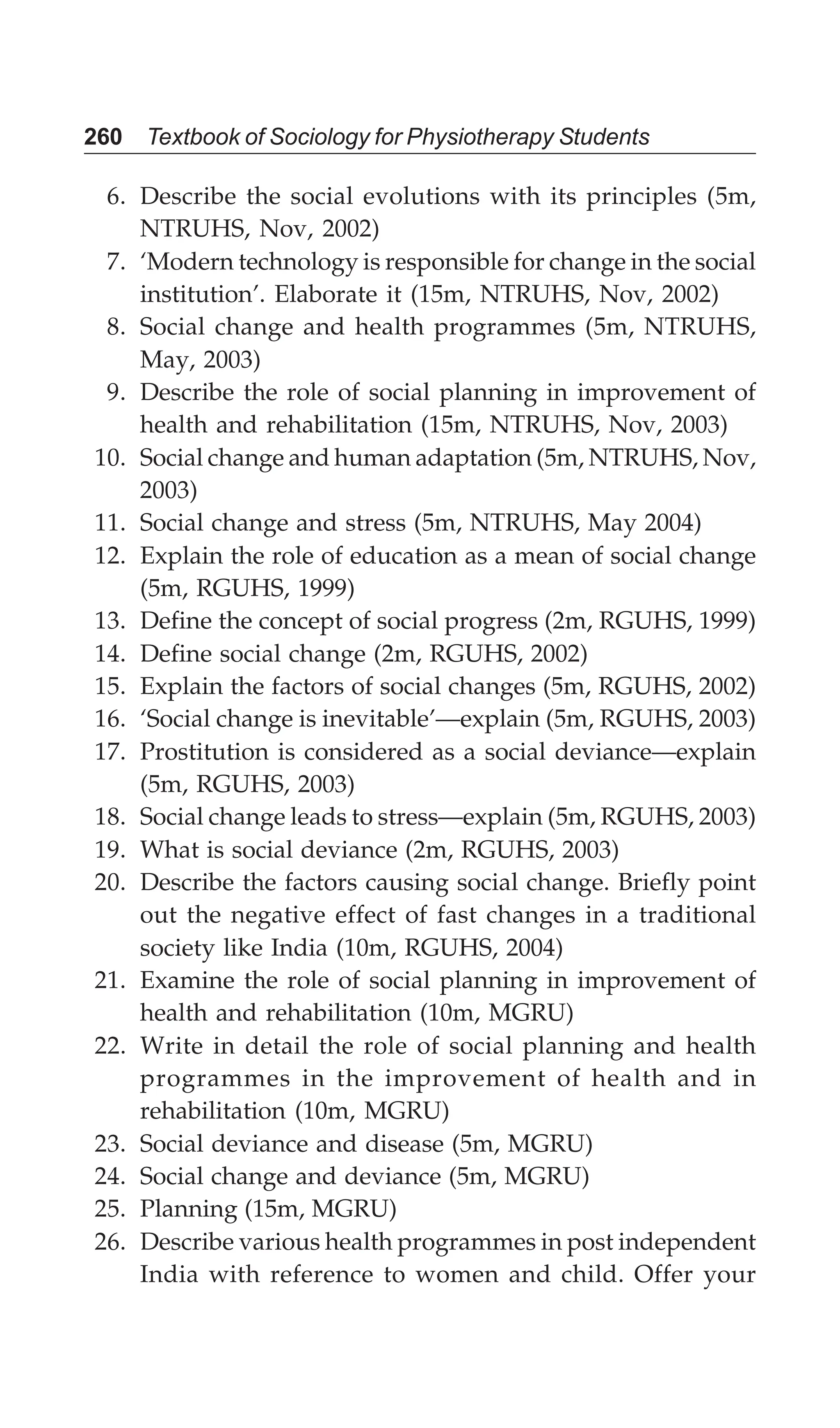 260 Textbook of Sociology for Physiotherapy Students
6. Describe the social evolutions with its principles (5m,
NTRUHS, Nov, 2002)
7. ‘Modern technology is responsible for change in the social
institution’. Elaborate it (15m, NTRUHS, Nov, 2002)
8. Social change and health programmes (5m, NTRUHS,
May, 2003)
9. Describe the role of social planning in improvement of
health and rehabilitation (15m, NTRUHS, Nov, 2003)
10. Social change and human adaptation (5m, NTRUHS, Nov,
2003)
11. Social change and stress (5m, NTRUHS, May 2004)
12. Explain the role of education as a mean of social change
(5m, RGUHS, 1999)
13. Define the concept of social progress (2m, RGUHS, 1999)
14. Define social change (2m, RGUHS, 2002)
15. Explain the factors of social changes (5m, RGUHS, 2002)
16. ‘Social change is inevitable’—explain (5m, RGUHS, 2003)
17. Prostitution is considered as a social deviance—explain
(5m, RGUHS, 2003)
18. Social change leads to stress—explain (5m, RGUHS, 2003)
19. What is social deviance (2m, RGUHS, 2003)
20. Describe the factors causing social change. Briefly point
out the negative effect of fast changes in a traditional
society like India (10m, RGUHS, 2004)
21. Examine the role of social planning in improvement of
health and rehabilitation (10m, MGRU)
22. Write in detail the role of social planning and health
programmes in the improvement of health and in
rehabilitation (10m, MGRU)
23. Social deviance and disease (5m, MGRU)
24. Social change and deviance (5m, MGRU)
25. Planning (15m, MGRU)
26. Describe various health programmes in post independent
India with reference to women and child. Offer your
 