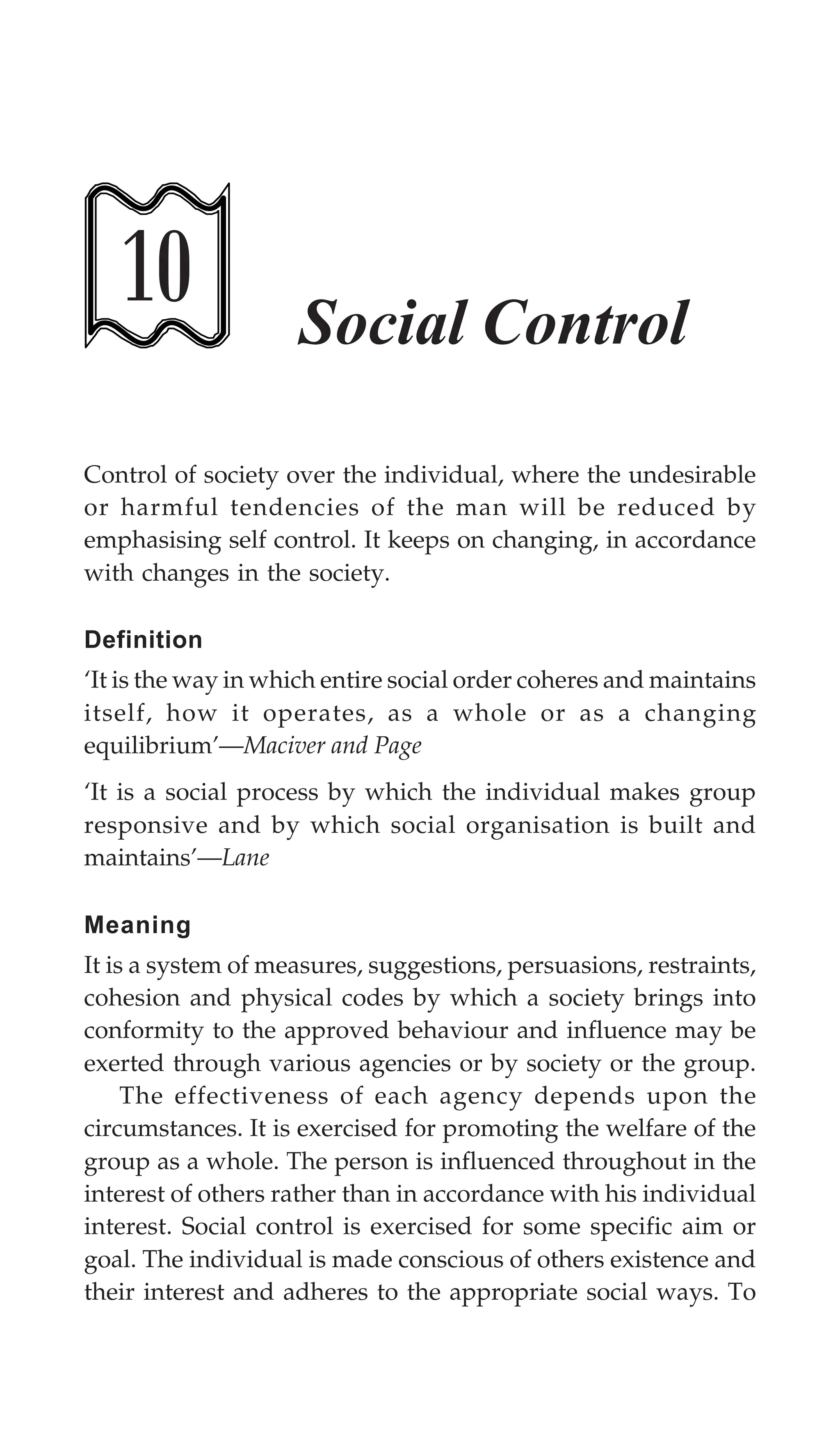 262 Textbook of Sociology for Physiotherapy Students
10 Social Control
Control of society over the individual, where the undesirable
or harmful tendencies of the man will be reduced by
emphasising self control. It keeps on changing, in accordance
with changes in the society.
Definition
‘It is the way in which entire social order coheres and maintains
itself, how it operates, as a whole or as a changing
equilibrium’—Maciver and Page
‘It is a social process by which the individual makes group
responsive and by which social organisation is built and
maintains’—Lane
Meaning
It is a system of measures, suggestions, persuasions, restraints,
cohesion and physical codes by which a society brings into
conformity to the approved behaviour and influence may be
exerted through various agencies or by society or the group.
The effectiveness of each agency depends upon the
circumstances. It is exercised for promoting the welfare of the
group as a whole. The person is influenced throughout in the
interest of others rather than in accordance with his individual
interest. Social control is exercised for some specific aim or
goal. The individual is made conscious of others existence and
their interest and adheres to the appropriate social ways. To
 