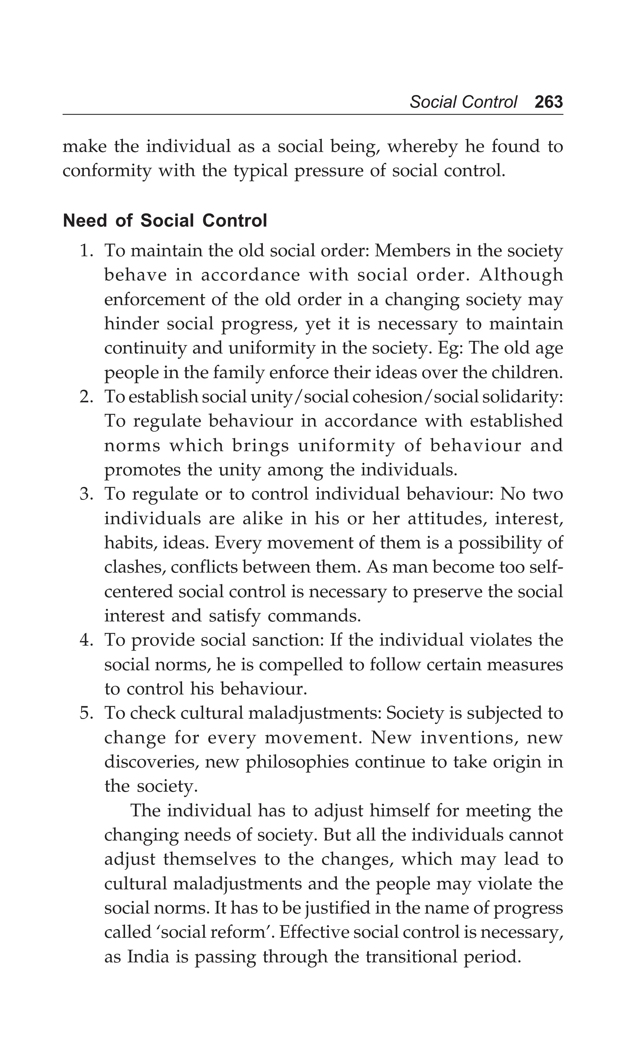 Social Control 263
make the individual as a social being, whereby he found to
conformity with the typical pressure of social control.
Need of Social Control
1. To maintain the old social order: Members in the society
behave in accordance with social order. Although
enforcement of the old order in a changing society may
hinder social progress, yet it is necessary to maintain
continuity and uniformity in the society. Eg: The old age
people in the family enforce their ideas over the children.
2. To establish social unity/social cohesion/social solidarity:
To regulate behaviour in accordance with established
norms which brings uniformity of behaviour and
promotes the unity among the individuals.
3. To regulate or to control individual behaviour: No two
individuals are alike in his or her attitudes, interest,
habits, ideas. Every movement of them is a possibility of
clashes, conflicts between them. As man become too self-
centered social control is necessary to preserve the social
interest and satisfy commands.
4. To provide social sanction: If the individual violates the
social norms, he is compelled to follow certain measures
to control his behaviour.
5. To check cultural maladjustments: Society is subjected to
change for every movement. New inventions, new
discoveries, new philosophies continue to take origin in
the society.
The individual has to adjust himself for meeting the
changing needs of society. But all the individuals cannot
adjust themselves to the changes, which may lead to
cultural maladjustments and the people may violate the
social norms. It has to be justified in the name of progress
called ‘social reform’. Effective social control is necessary,
as India is passing through the transitional period.
 