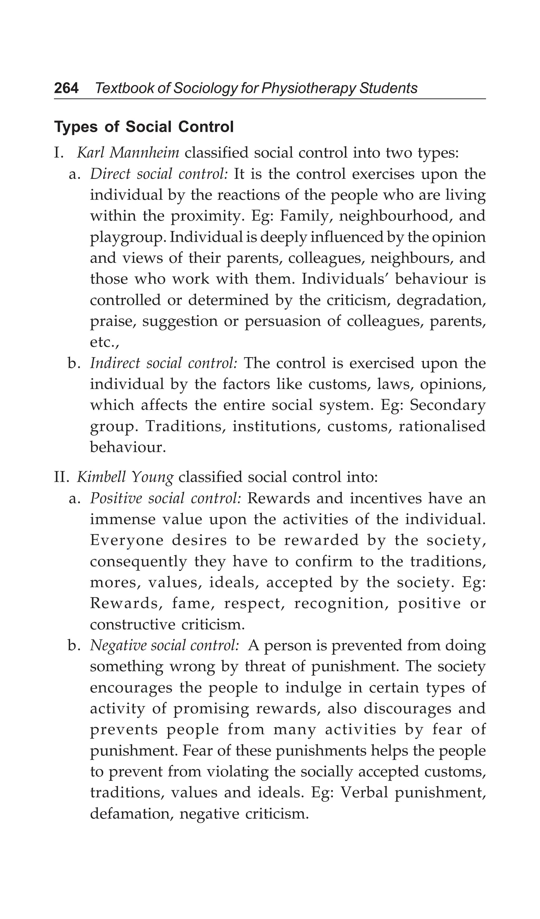 264 Textbook of Sociology for Physiotherapy Students
Types of Social Control
I. Karl Mannheim classified social control into two types:
a. Direct social control: It is the control exercises upon the
individual by the reactions of the people who are living
within the proximity. Eg: Family, neighbourhood, and
playgroup. Individual is deeply influenced by the opinion
and views of their parents, colleagues, neighbours, and
those who work with them. Individuals’ behaviour is
controlled or determined by the criticism, degradation,
praise, suggestion or persuasion of colleagues, parents,
etc.,
b. Indirect social control: The control is exercised upon the
individual by the factors like customs, laws, opinions,
which affects the entire social system. Eg: Secondary
group. Traditions, institutions, customs, rationalised
behaviour.
II. Kimbell Young classified social control into:
a. Positive social control: Rewards and incentives have an
immense value upon the activities of the individual.
Everyone desires to be rewarded by the society,
consequently they have to confirm to the traditions,
mores, values, ideals, accepted by the society. Eg:
Rewards, fame, respect, recognition, positive or
constructive criticism.
b. Negative social control: A person is prevented from doing
something wrong by threat of punishment. The society
encourages the people to indulge in certain types of
activity of promising rewards, also discourages and
prevents people from many activities by fear of
punishment. Fear of these punishments helps the people
to prevent from violating the socially accepted customs,
traditions, values and ideals. Eg: Verbal punishment,
defamation, negative criticism.
 