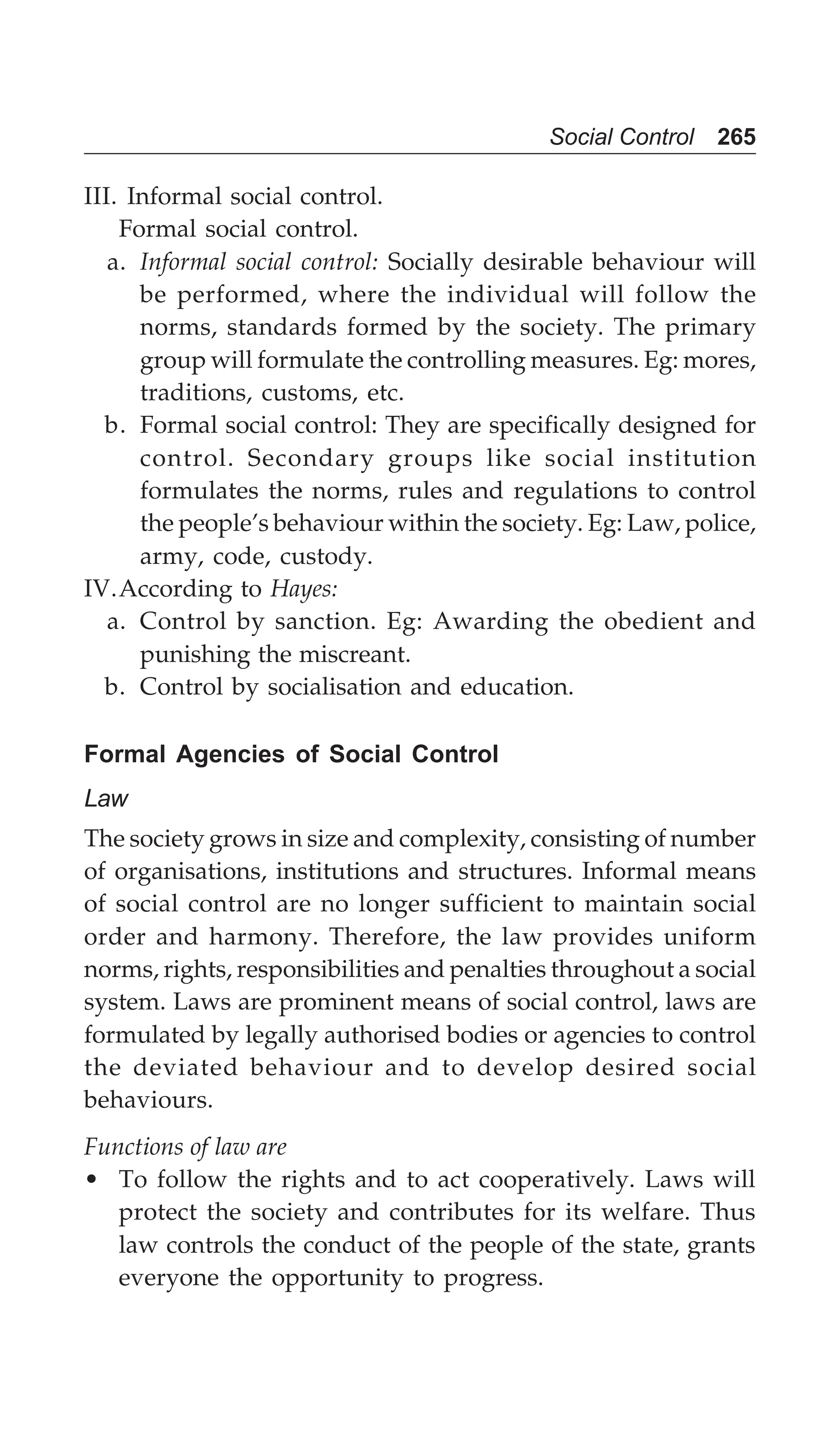 Social Control 265
III. Informal social control.
Formal social control.
a. Informal social control: Socially desirable behaviour will
be performed, where the individual will follow the
norms, standards formed by the society. The primary
group will formulate the controlling measures. Eg: mores,
traditions, customs, etc.
b. Formal social control: They are specifically designed for
control. Secondary groups like social institution
formulates the norms, rules and regulations to control
the people’s behaviour within the society. Eg: Law, police,
army, code, custody.
IV.According to Hayes:
a. Control by sanction. Eg: Awarding the obedient and
punishing the miscreant.
b. Control by socialisation and education.
Formal Agencies of Social Control
Law
The society grows in size and complexity, consisting of number
of organisations, institutions and structures. Informal means
of social control are no longer sufficient to maintain social
order and harmony. Therefore, the law provides uniform
norms, rights, responsibilities and penalties throughout a social
system. Laws are prominent means of social control, laws are
formulated by legally authorised bodies or agencies to control
the deviated behaviour and to develop desired social
behaviours.
Functions of law are
• To follow the rights and to act cooperatively. Laws will
protect the society and contributes for its welfare. Thus
law controls the conduct of the people of the state, grants
everyone the opportunity to progress.
 