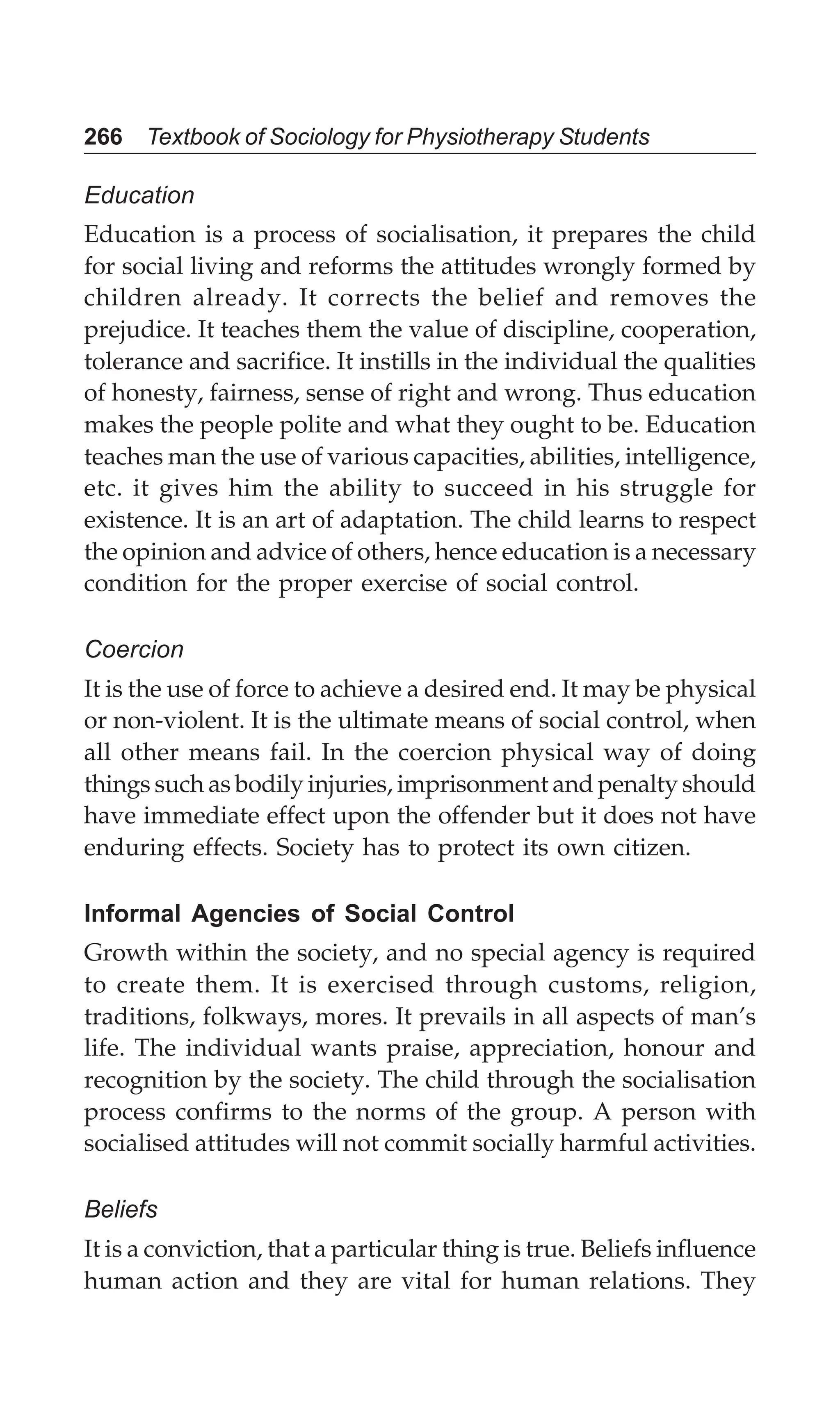 266 Textbook of Sociology for Physiotherapy Students
Education
Education is a process of socialisation, it prepares the child
for social living and reforms the attitudes wrongly formed by
children already. It corrects the belief and removes the
prejudice. It teaches them the value of discipline, cooperation,
tolerance and sacrifice. It instills in the individual the qualities
of honesty, fairness, sense of right and wrong. Thus education
makes the people polite and what they ought to be. Education
teaches man the use of various capacities, abilities, intelligence,
etc. it gives him the ability to succeed in his struggle for
existence. It is an art of adaptation. The child learns to respect
the opinion and advice of others, hence education is a necessary
condition for the proper exercise of social control.
Coercion
It is the use of force to achieve a desired end. It may be physical
or non-violent. It is the ultimate means of social control, when
all other means fail. In the coercion physical way of doing
things such as bodily injuries, imprisonment and penalty should
have immediate effect upon the offender but it does not have
enduring effects. Society has to protect its own citizen.
Informal Agencies of Social Control
Growth within the society, and no special agency is required
to create them. It is exercised through customs, religion,
traditions, folkways, mores. It prevails in all aspects of man’s
life. The individual wants praise, appreciation, honour and
recognition by the society. The child through the socialisation
process confirms to the norms of the group. A person with
socialised attitudes will not commit socially harmful activities.
Beliefs
It is a conviction, that a particular thing is true. Beliefs influence
human action and they are vital for human relations. They
 