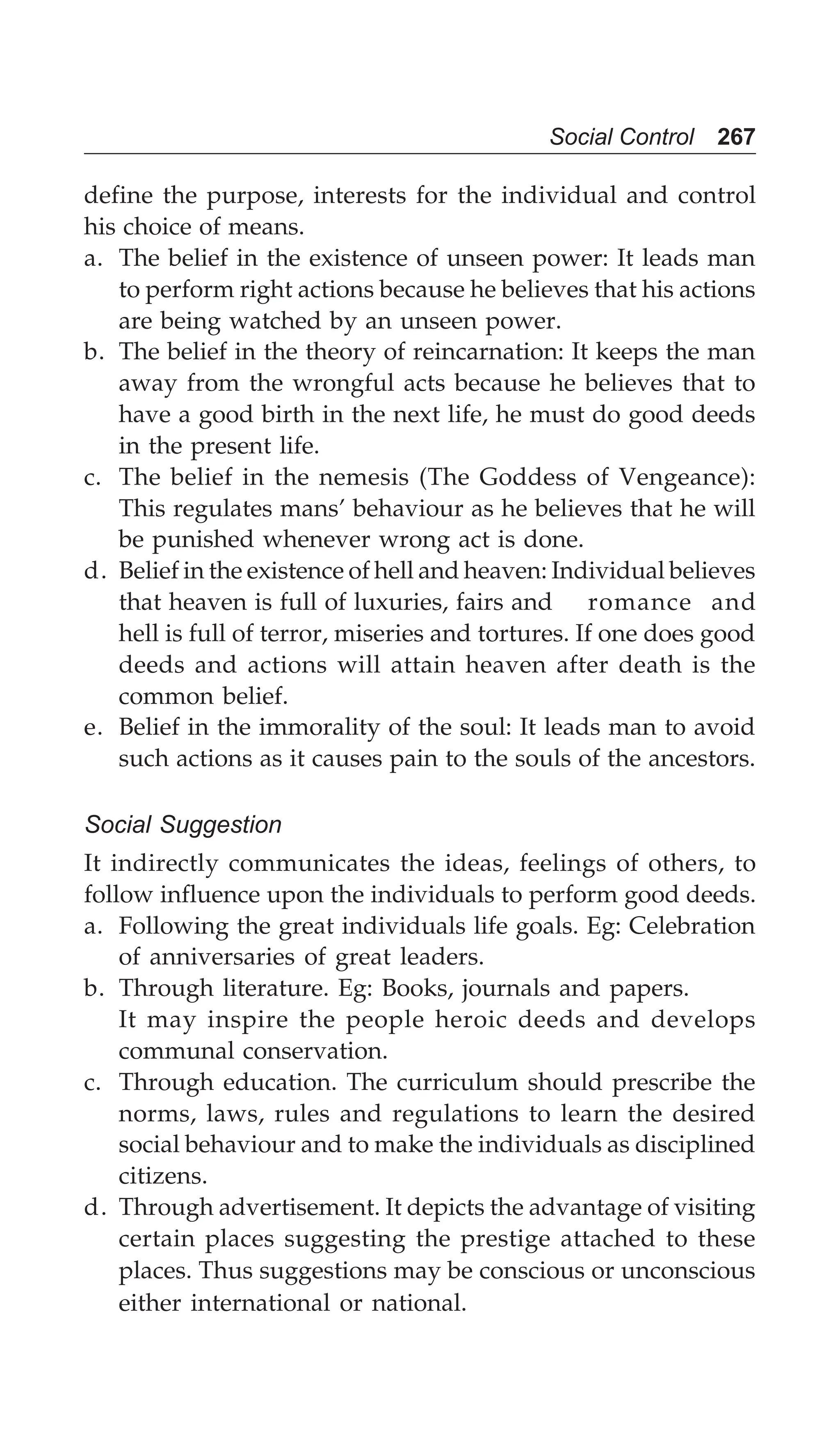 Social Control 267
define the purpose, interests for the individual and control
his choice of means.
a. The belief in the existence of unseen power: It leads man
to perform right actions because he believes that his actions
are being watched by an unseen power.
b. The belief in the theory of reincarnation: It keeps the man
away from the wrongful acts because he believes that to
have a good birth in the next life, he must do good deeds
in the present life.
c. The belief in the nemesis (The Goddess of Vengeance):
This regulates mans’ behaviour as he believes that he will
be punished whenever wrong act is done.
d. Belief in the existence of hell and heaven: Individual believes
that heaven is full of luxuries, fairs and romance and
hell is full of terror, miseries and tortures. If one does good
deeds and actions will attain heaven after death is the
common belief.
e. Belief in the immorality of the soul: It leads man to avoid
such actions as it causes pain to the souls of the ancestors.
Social Suggestion
It indirectly communicates the ideas, feelings of others, to
follow influence upon the individuals to perform good deeds.
a. Following the great individuals life goals. Eg: Celebration
of anniversaries of great leaders.
b. Through literature. Eg: Books, journals and papers.
It may inspire the people heroic deeds and develops
communal conservation.
c. Through education. The curriculum should prescribe the
norms, laws, rules and regulations to learn the desired
social behaviour and to make the individuals as disciplined
citizens.
d. Through advertisement. It depicts the advantage of visiting
certain places suggesting the prestige attached to these
places. Thus suggestions may be conscious or unconscious
either international or national.
 