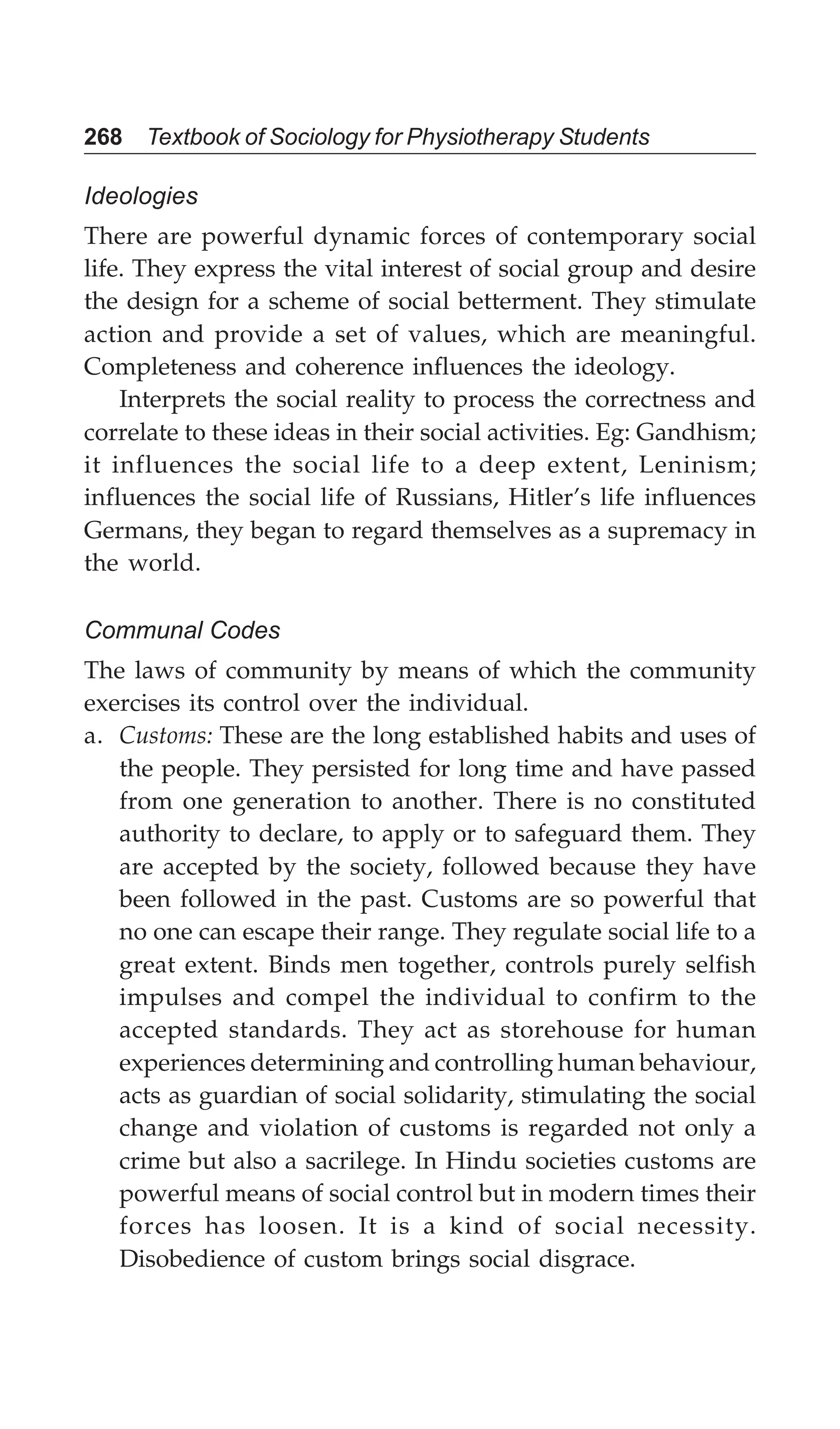 268 Textbook of Sociology for Physiotherapy Students
Ideologies
There are powerful dynamic forces of contemporary social
life. They express the vital interest of social group and desire
the design for a scheme of social betterment. They stimulate
action and provide a set of values, which are meaningful.
Completeness and coherence influences the ideology.
Interprets the social reality to process the correctness and
correlate to these ideas in their social activities. Eg: Gandhism;
it influences the social life to a deep extent, Leninism;
influences the social life of Russians, Hitler’s life influences
Germans, they began to regard themselves as a supremacy in
the world.
Communal Codes
The laws of community by means of which the community
exercises its control over the individual.
a. Customs: These are the long established habits and uses of
the people. They persisted for long time and have passed
from one generation to another. There is no constituted
authority to declare, to apply or to safeguard them. They
are accepted by the society, followed because they have
been followed in the past. Customs are so powerful that
no one can escape their range. They regulate social life to a
great extent. Binds men together, controls purely selfish
impulses and compel the individual to confirm to the
accepted standards. They act as storehouse for human
experiences determining and controlling human behaviour,
acts as guardian of social solidarity, stimulating the social
change and violation of customs is regarded not only a
crime but also a sacrilege. In Hindu societies customs are
powerful means of social control but in modern times their
forces has loosen. It is a kind of social necessity.
Disobedience of custom brings social disgrace.
 