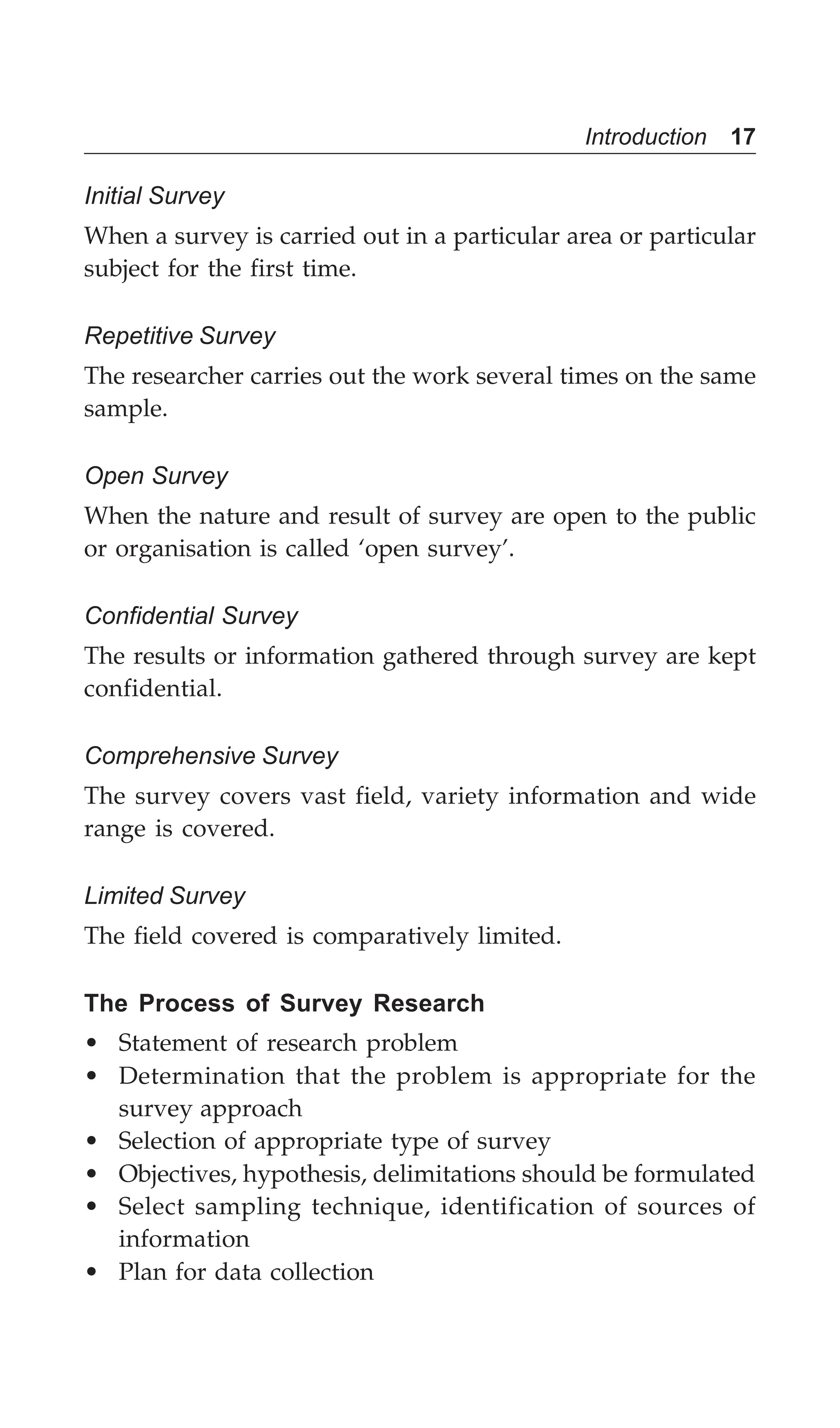Introduction 17
Initial Survey
When a survey is carried out in a particular area or particular
subject for the first time.
Repetitive Survey
The researcher carries out the work several times on the same
sample.
Open Survey
When the nature and result of survey are open to the public
or organisation is called ‘open survey’.
Confidential Survey
The results or information gathered through survey are kept
confidential.
Comprehensive Survey
The survey covers vast field, variety information and wide
range is covered.
Limited Survey
The field covered is comparatively limited.
The Process of Survey Research
• Statement of research problem
• Determination that the problem is appropriate for the
survey approach
• Selection of appropriate type of survey
• Objectives, hypothesis, delimitations should be formulated
• Select sampling technique, identification of sources of
information
• Plan for data collection
 