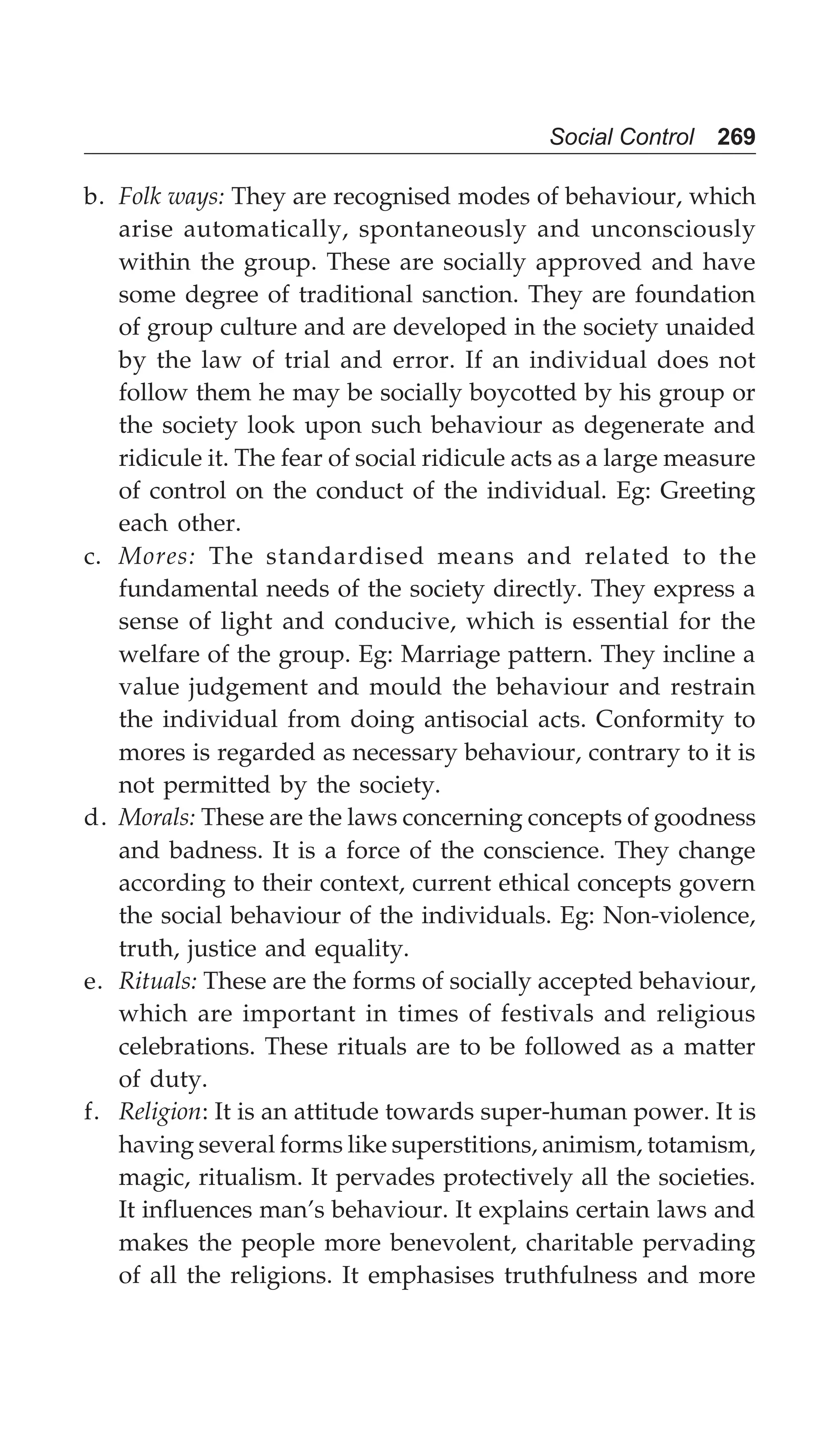 Social Control 269
b. Folk ways: They are recognised modes of behaviour, which
arise automatically, spontaneously and unconsciously
within the group. These are socially approved and have
some degree of traditional sanction. They are foundation
of group culture and are developed in the society unaided
by the law of trial and error. If an individual does not
follow them he may be socially boycotted by his group or
the society look upon such behaviour as degenerate and
ridicule it. The fear of social ridicule acts as a large measure
of control on the conduct of the individual. Eg: Greeting
each other.
c. Mores: The standardised means and related to the
fundamental needs of the society directly. They express a
sense of light and conducive, which is essential for the
welfare of the group. Eg: Marriage pattern. They incline a
value judgement and mould the behaviour and restrain
the individual from doing antisocial acts. Conformity to
mores is regarded as necessary behaviour, contrary to it is
not permitted by the society.
d. Morals: These are the laws concerning concepts of goodness
and badness. It is a force of the conscience. They change
according to their context, current ethical concepts govern
the social behaviour of the individuals. Eg: Non-violence,
truth, justice and equality.
e. Rituals: These are the forms of socially accepted behaviour,
which are important in times of festivals and religious
celebrations. These rituals are to be followed as a matter
of duty.
f. Religion: It is an attitude towards super-human power. It is
having several forms like superstitions, animism, totamism,
magic, ritualism. It pervades protectively all the societies.
It influences man’s behaviour. It explains certain laws and
makes the people more benevolent, charitable pervading
of all the religions. It emphasises truthfulness and more
 