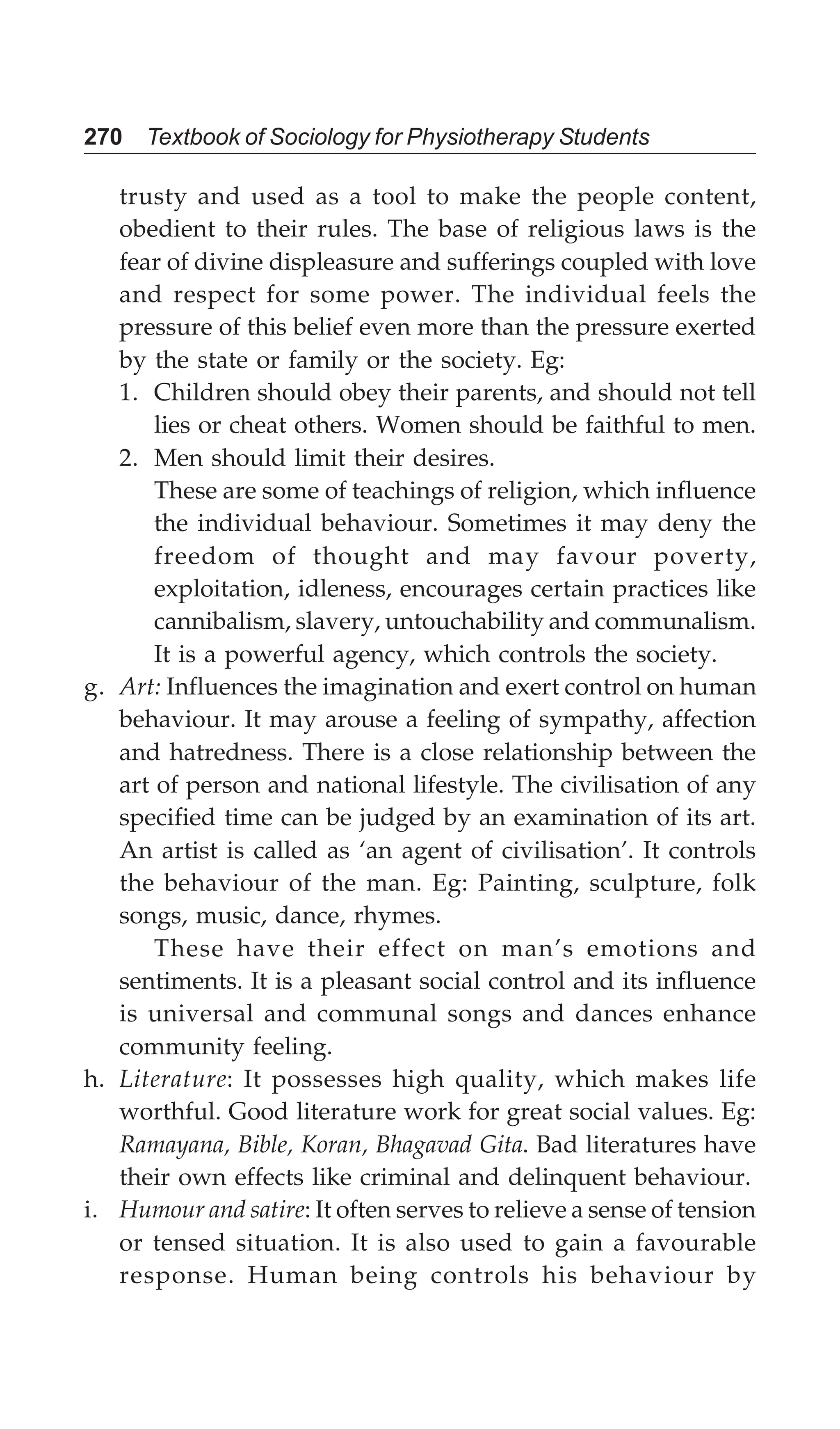 270 Textbook of Sociology for Physiotherapy Students
trusty and used as a tool to make the people content,
obedient to their rules. The base of religious laws is the
fear of divine displeasure and sufferings coupled with love
and respect for some power. The individual feels the
pressure of this belief even more than the pressure exerted
by the state or family or the society. Eg:
1. Children should obey their parents, and should not tell
lies or cheat others. Women should be faithful to men.
2. Men should limit their desires.
These are some of teachings of religion, which influence
the individual behaviour. Sometimes it may deny the
freedom of thought and may favour poverty,
exploitation, idleness, encourages certain practices like
cannibalism, slavery, untouchability and communalism.
It is a powerful agency, which controls the society.
g. Art: Influences the imagination and exert control on human
behaviour. It may arouse a feeling of sympathy, affection
and hatredness. There is a close relationship between the
art of person and national lifestyle. The civilisation of any
specified time can be judged by an examination of its art.
An artist is called as ‘an agent of civilisation’. It controls
the behaviour of the man. Eg: Painting, sculpture, folk
songs, music, dance, rhymes.
These have their effect on man’s emotions and
sentiments. It is a pleasant social control and its influence
is universal and communal songs and dances enhance
community feeling.
h. Literature: It possesses high quality, which makes life
worthful. Good literature work for great social values. Eg:
Ramayana, Bible, Koran, Bhagavad Gita. Bad literatures have
their own effects like criminal and delinquent behaviour.
i. Humour and satire: It often serves to relieve a sense of tension
or tensed situation. It is also used to gain a favourable
response. Human being controls his behaviour by
 