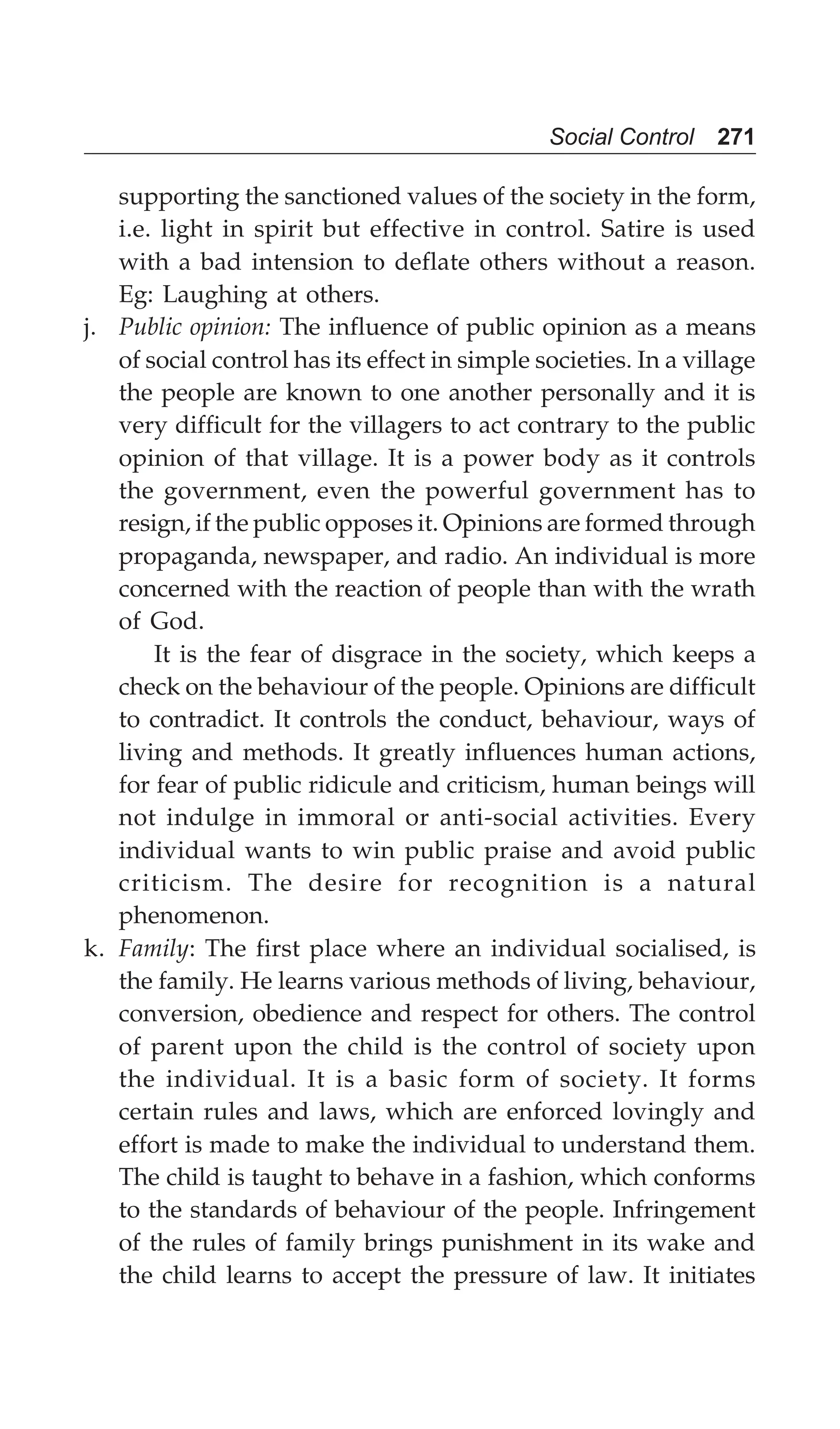 Social Control 271
supporting the sanctioned values of the society in the form,
i.e. light in spirit but effective in control. Satire is used
with a bad intension to deflate others without a reason.
Eg: Laughing at others.
j. Public opinion: The influence of public opinion as a means
of social control has its effect in simple societies. In a village
the people are known to one another personally and it is
very difficult for the villagers to act contrary to the public
opinion of that village. It is a power body as it controls
the government, even the powerful government has to
resign, if the public opposes it. Opinions are formed through
propaganda, newspaper, and radio. An individual is more
concerned with the reaction of people than with the wrath
of God.
It is the fear of disgrace in the society, which keeps a
check on the behaviour of the people. Opinions are difficult
to contradict. It controls the conduct, behaviour, ways of
living and methods. It greatly influences human actions,
for fear of public ridicule and criticism, human beings will
not indulge in immoral or anti-social activities. Every
individual wants to win public praise and avoid public
criticism. The desire for recognition is a natural
phenomenon.
k. Family: The first place where an individual socialised, is
the family. He learns various methods of living, behaviour,
conversion, obedience and respect for others. The control
of parent upon the child is the control of society upon
the individual. It is a basic form of society. It forms
certain rules and laws, which are enforced lovingly and
effort is made to make the individual to understand them.
The child is taught to behave in a fashion, which conforms
to the standards of behaviour of the people. Infringement
of the rules of family brings punishment in its wake and
the child learns to accept the pressure of law. It initiates
 