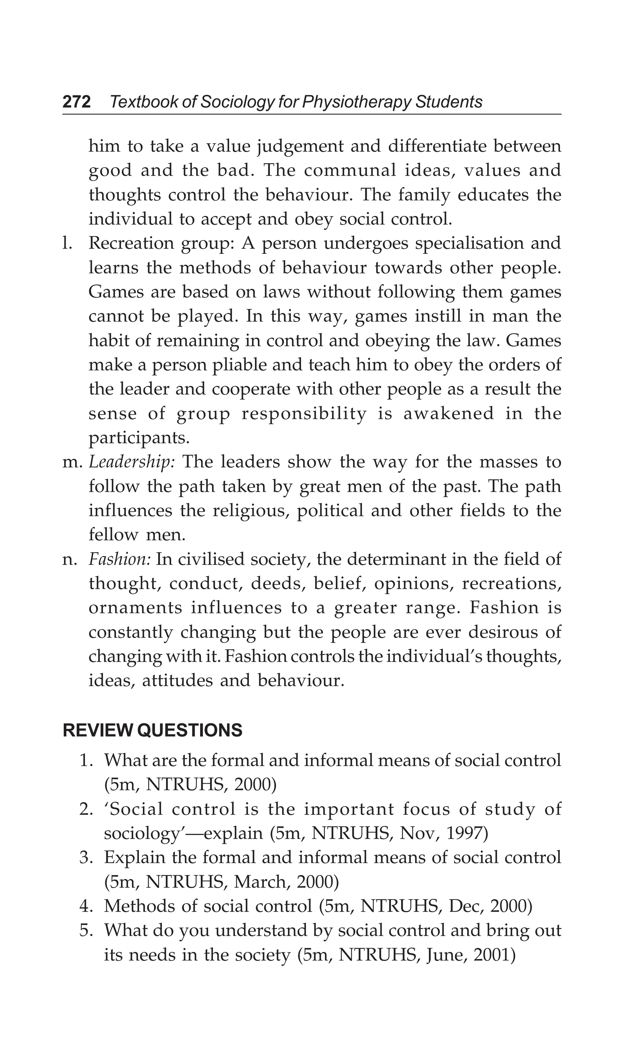 272 Textbook of Sociology for Physiotherapy Students
him to take a value judgement and differentiate between
good and the bad. The communal ideas, values and
thoughts control the behaviour. The family educates the
individual to accept and obey social control.
l. Recreation group: A person undergoes specialisation and
learns the methods of behaviour towards other people.
Games are based on laws without following them games
cannot be played. In this way, games instill in man the
habit of remaining in control and obeying the law. Games
make a person pliable and teach him to obey the orders of
the leader and cooperate with other people as a result the
sense of group responsibility is awakened in the
participants.
m. Leadership: The leaders show the way for the masses to
follow the path taken by great men of the past. The path
influences the religious, political and other fields to the
fellow men.
n. Fashion: In civilised society, the determinant in the field of
thought, conduct, deeds, belief, opinions, recreations,
ornaments influences to a greater range. Fashion is
constantly changing but the people are ever desirous of
changing with it. Fashion controls the individual’s thoughts,
ideas, attitudes and behaviour.
REVIEW QUESTIONS
1. What are the formal and informal means of social control
(5m, NTRUHS, 2000)
2. ‘Social control is the important focus of study of
sociology’—explain (5m, NTRUHS, Nov, 1997)
3. Explain the formal and informal means of social control
(5m, NTRUHS, March, 2000)
4. Methods of social control (5m, NTRUHS, Dec, 2000)
5. What do you understand by social control and bring out
its needs in the society (5m, NTRUHS, June, 2001)
 
