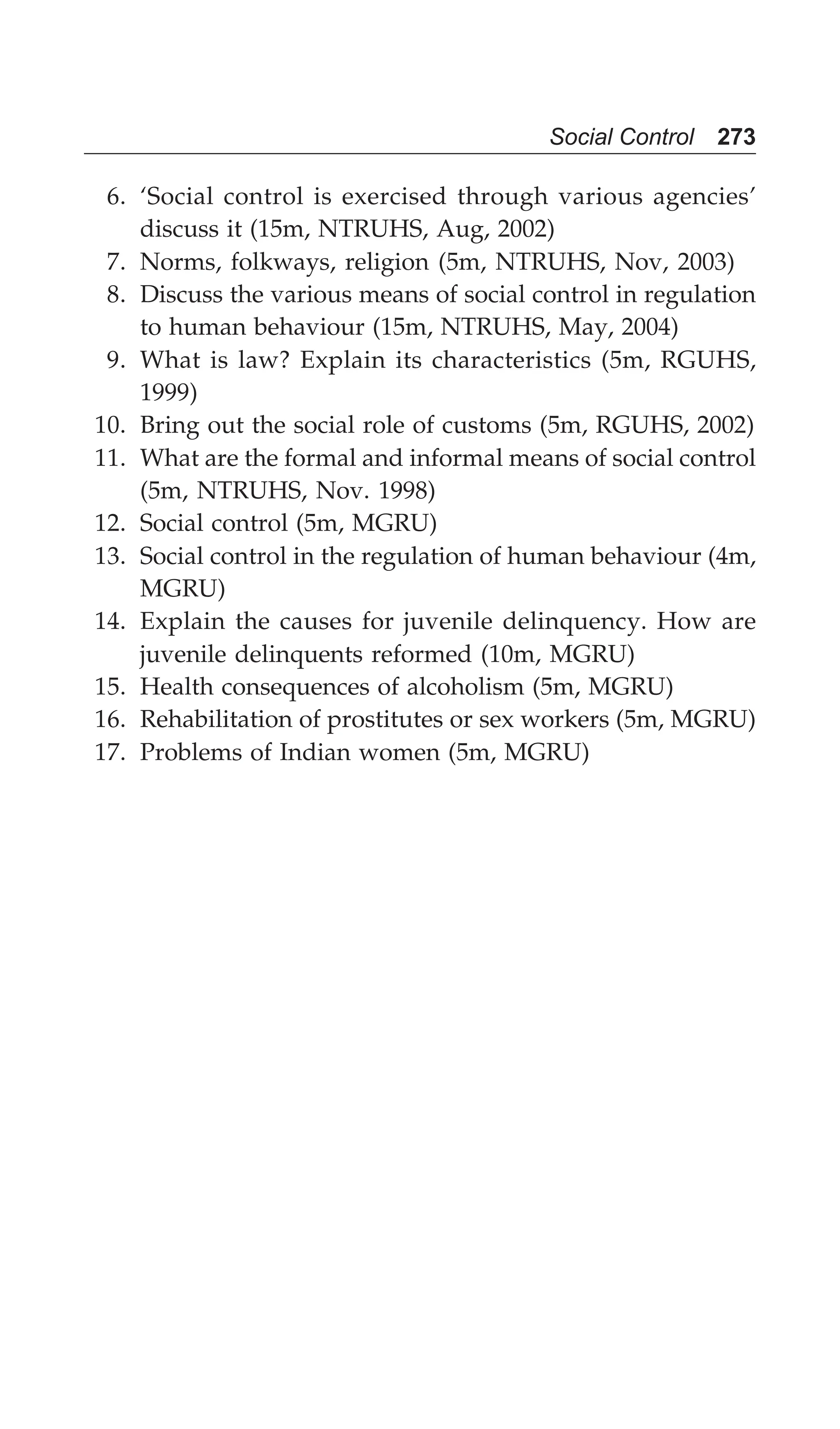 Social Control 273
6. ‘Social control is exercised through various agencies’
discuss it (15m, NTRUHS, Aug, 2002)
7. Norms, folkways, religion (5m, NTRUHS, Nov, 2003)
8. Discuss the various means of social control in regulation
to human behaviour (15m, NTRUHS, May, 2004)
9. What is law? Explain its characteristics (5m, RGUHS,
1999)
10. Bring out the social role of customs (5m, RGUHS, 2002)
11. What are the formal and informal means of social control
(5m, NTRUHS, Nov. 1998)
12. Social control (5m, MGRU)
13. Social control in the regulation of human behaviour (4m,
MGRU)
14. Explain the causes for juvenile delinquency. How are
juvenile delinquents reformed (10m, MGRU)
15. Health consequences of alcoholism (5m, MGRU)
16. Rehabilitation of prostitutes or sex workers (5m, MGRU)
17. Problems of Indian women (5m, MGRU)
 