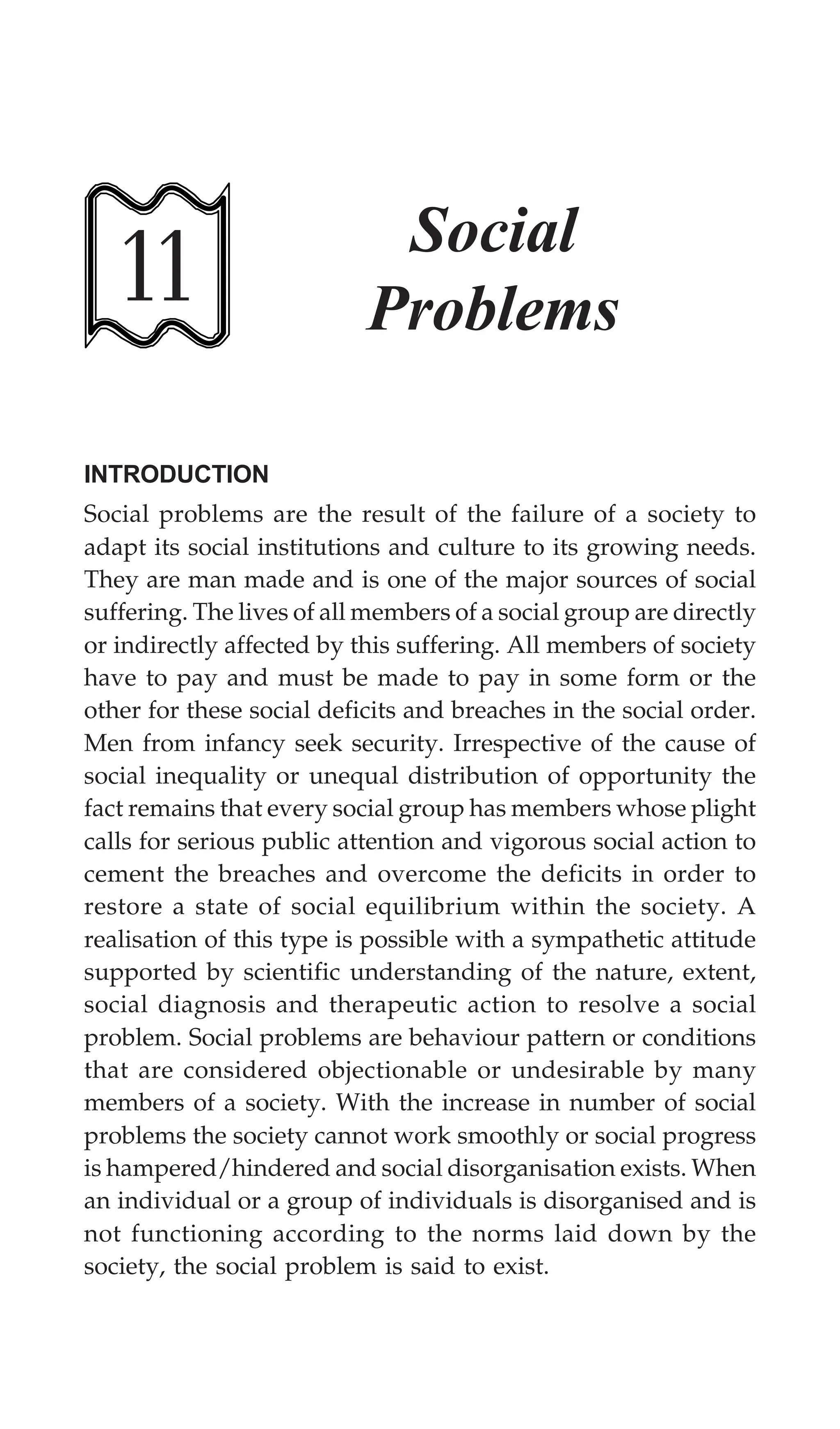 274 Textbook of Sociology for Physiotherapy Students
11
Social
Problems
INTRODUCTION
Social problems are the result of the failure of a society to
adapt its social institutions and culture to its growing needs.
They are man made and is one of the major sources of social
suffering. The lives of all members of a social group are directly
or indirectly affected by this suffering. All members of society
have to pay and must be made to pay in some form or the
other for these social deficits and breaches in the social order.
Men from infancy seek security. Irrespective of the cause of
social inequality or unequal distribution of opportunity the
fact remains that every social group has members whose plight
calls for serious public attention and vigorous social action to
cement the breaches and overcome the deficits in order to
restore a state of social equilibrium within the society. A
realisation of this type is possible with a sympathetic attitude
supported by scientific understanding of the nature, extent,
social diagnosis and therapeutic action to resolve a social
problem. Social problems are behaviour pattern or conditions
that are considered objectionable or undesirable by many
members of a society. With the increase in number of social
problems the society cannot work smoothly or social progress
is hampered/hindered and social disorganisation exists. When
an individual or a group of individuals is disorganised and is
not functioning according to the norms laid down by the
society, the social problem is said to exist.
 