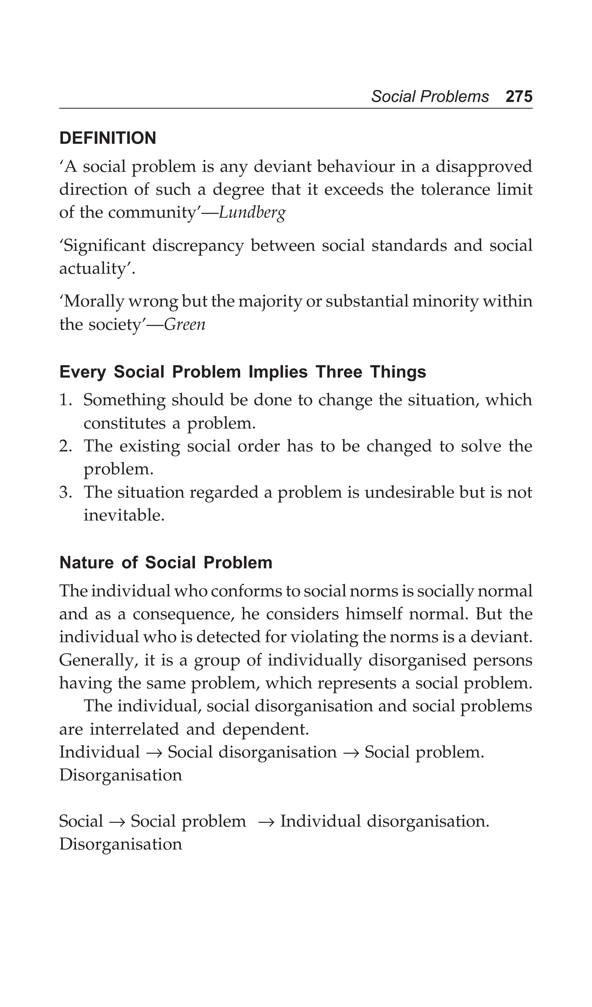 Social Problems 275
DEFINITION
‘A social problem is any deviant behaviour in a disapproved
direction of such a degree that it exceeds the tolerance limit
of the community’—Lundberg
‘Significant discrepancy between social standards and social
actuality’.
‘Morally wrong but the majority or substantial minority within
the society’—Green
Every Social Problem Implies Three Things
1. Something should be done to change the situation, which
constitutes a problem.
2. The existing social order has to be changed to solve the
problem.
3. The situation regarded a problem is undesirable but is not
inevitable.
Nature of Social Problem
The individual who conforms to social norms is socially normal
and as a consequence, he considers himself normal. But the
individual who is detected for violating the norms is a deviant.
Generally, it is a group of individually disorganised persons
having the same problem, which represents a social problem.
The individual, social disorganisation and social problems
are interrelated and dependent.
Individual → Social disorganisation → Social problem.
Disorganisation
Social → Social problem → Individual disorganisation.
Disorganisation
 
