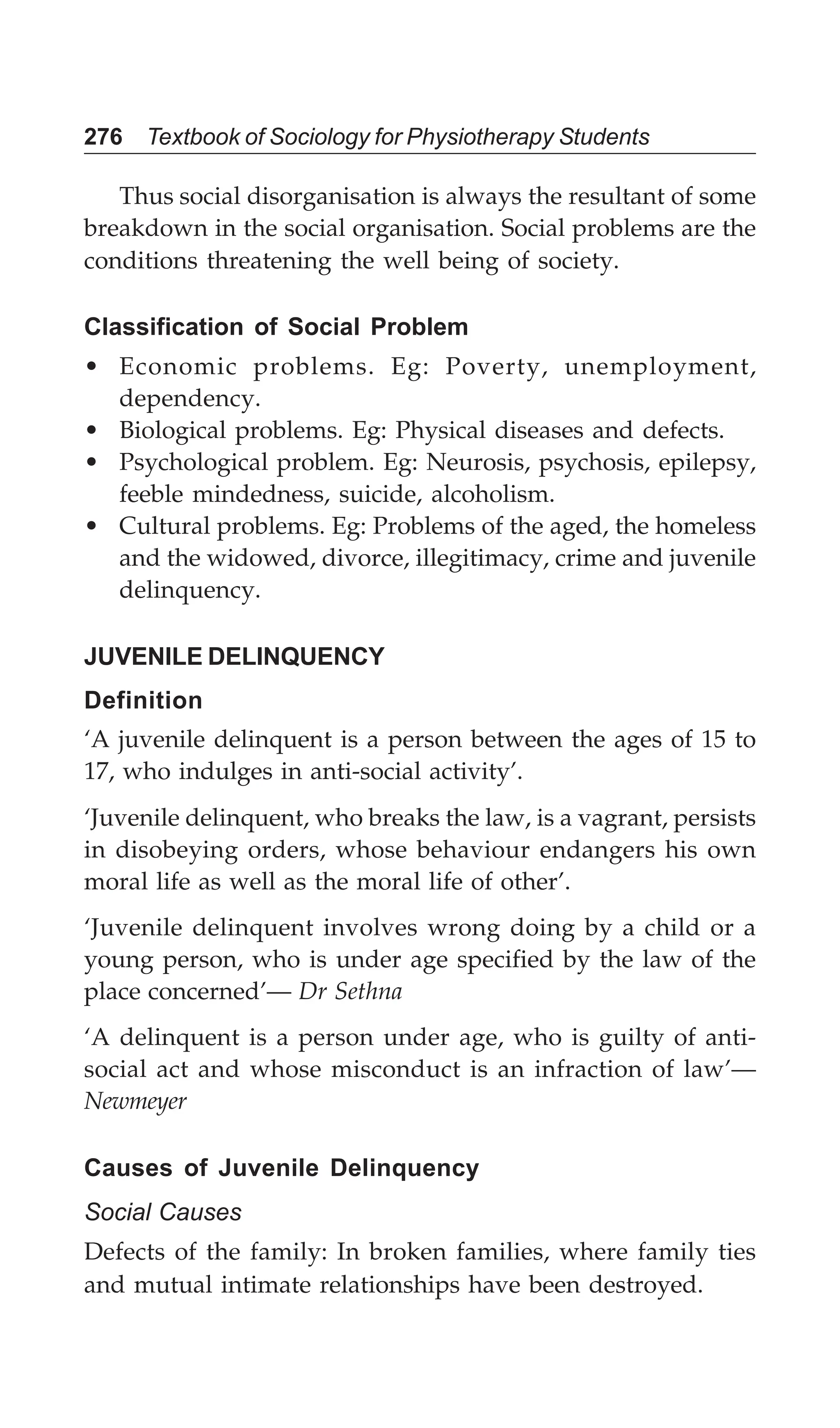 276 Textbook of Sociology for Physiotherapy Students
Thus social disorganisation is always the resultant of some
breakdown in the social organisation. Social problems are the
conditions threatening the well being of society.
Classification of Social Problem
• Economic problems. Eg: Poverty, unemployment,
dependency.
• Biological problems. Eg: Physical diseases and defects.
• Psychological problem. Eg: Neurosis, psychosis, epilepsy,
feeble mindedness, suicide, alcoholism.
• Cultural problems. Eg: Problems of the aged, the homeless
and the widowed, divorce, illegitimacy, crime and juvenile
delinquency.
JUVENILE DELINQUENCY
Definition
‘A juvenile delinquent is a person between the ages of 15 to
17, who indulges in anti-social activity’.
‘Juvenile delinquent, who breaks the law, is a vagrant, persists
in disobeying orders, whose behaviour endangers his own
moral life as well as the moral life of other’.
‘Juvenile delinquent involves wrong doing by a child or a
young person, who is under age specified by the law of the
place concerned’— Dr Sethna
‘A delinquent is a person under age, who is guilty of anti-
social act and whose misconduct is an infraction of law’—
Newmeyer
Causes of Juvenile Delinquency
Social Causes
Defects of the family: In broken families, where family ties
and mutual intimate relationships have been destroyed.
 