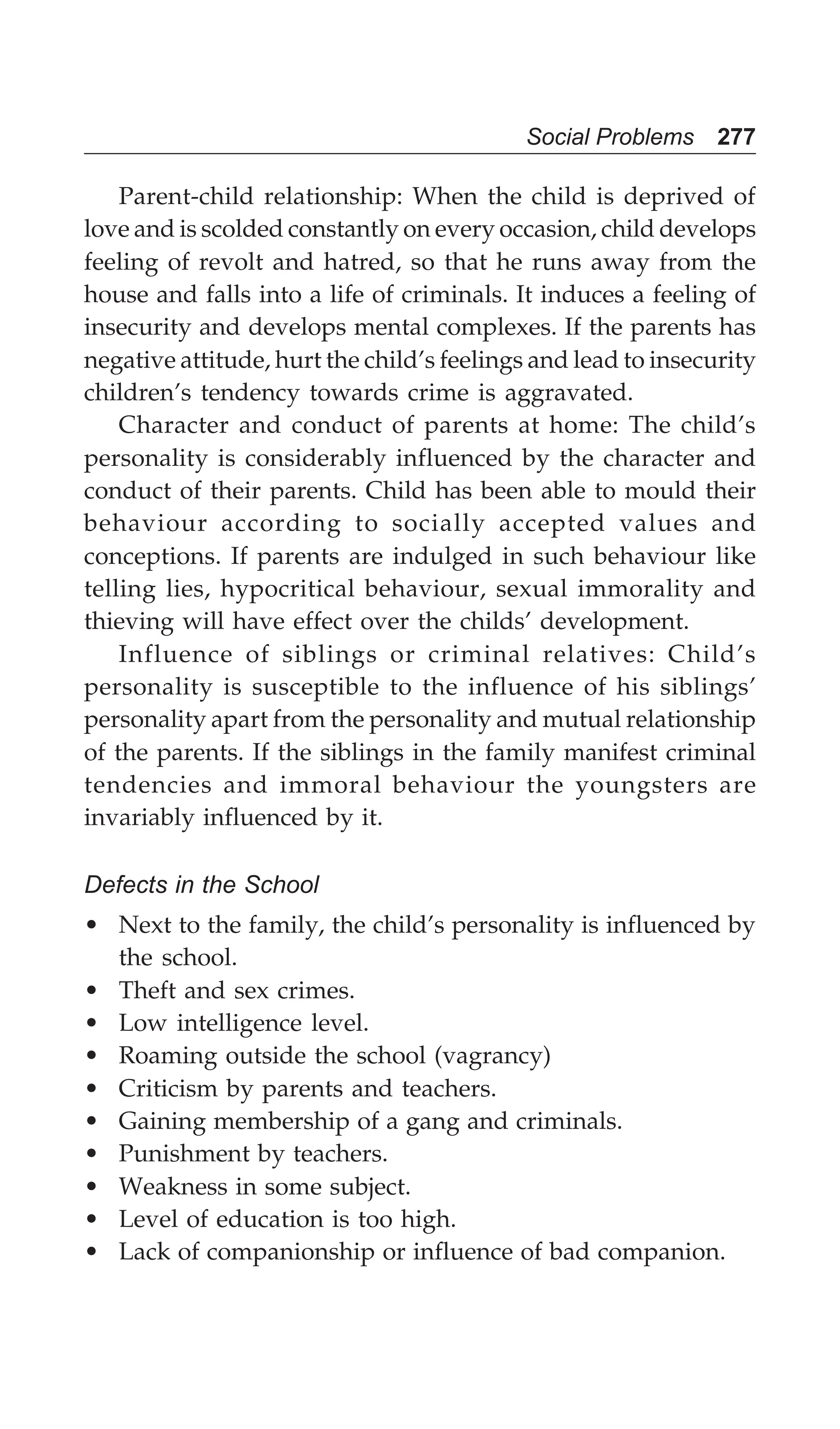 Social Problems 277
Parent-child relationship: When the child is deprived of
love and is scolded constantly on every occasion, child develops
feeling of revolt and hatred, so that he runs away from the
house and falls into a life of criminals. It induces a feeling of
insecurity and develops mental complexes. If the parents has
negative attitude, hurt the child’s feelings and lead to insecurity
children’s tendency towards crime is aggravated.
Character and conduct of parents at home: The child’s
personality is considerably influenced by the character and
conduct of their parents. Child has been able to mould their
behaviour according to socially accepted values and
conceptions. If parents are indulged in such behaviour like
telling lies, hypocritical behaviour, sexual immorality and
thieving will have effect over the childs’ development.
Influence of siblings or criminal relatives: Child’s
personality is susceptible to the influence of his siblings’
personality apart from the personality and mutual relationship
of the parents. If the siblings in the family manifest criminal
tendencies and immoral behaviour the youngsters are
invariably influenced by it.
Defects in the School
• Next to the family, the child’s personality is influenced by
the school.
• Theft and sex crimes.
• Low intelligence level.
• Roaming outside the school (vagrancy)
• Criticism by parents and teachers.
• Gaining membership of a gang and criminals.
• Punishment by teachers.
• Weakness in some subject.
• Level of education is too high.
• Lack of companionship or influence of bad companion.
 