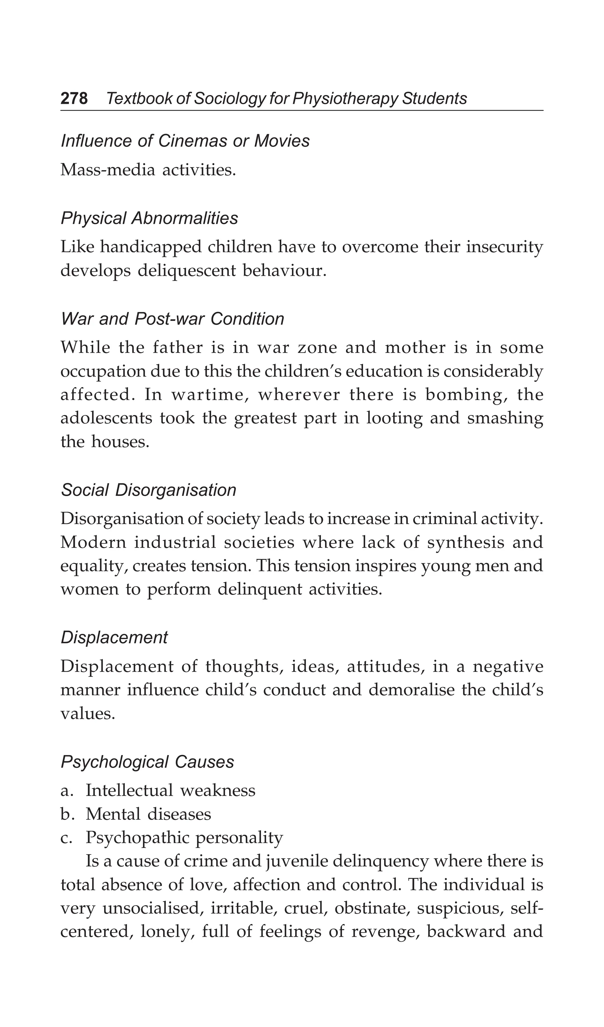 278 Textbook of Sociology for Physiotherapy Students
Influence of Cinemas or Movies
Mass-media activities.
Physical Abnormalities
Like handicapped children have to overcome their insecurity
develops deliquescent behaviour.
War and Post-war Condition
While the father is in war zone and mother is in some
occupation due to this the children’s education is considerably
affected. In wartime, wherever there is bombing, the
adolescents took the greatest part in looting and smashing
the houses.
Social Disorganisation
Disorganisation of society leads to increase in criminal activity.
Modern industrial societies where lack of synthesis and
equality, creates tension. This tension inspires young men and
women to perform delinquent activities.
Displacement
Displacement of thoughts, ideas, attitudes, in a negative
manner influence child’s conduct and demoralise the child’s
values.
Psychological Causes
a. Intellectual weakness
b. Mental diseases
c. Psychopathic personality
Is a cause of crime and juvenile delinquency where there is
total absence of love, affection and control. The individual is
very unsocialised, irritable, cruel, obstinate, suspicious, self-
centered, lonely, full of feelings of revenge, backward and
 