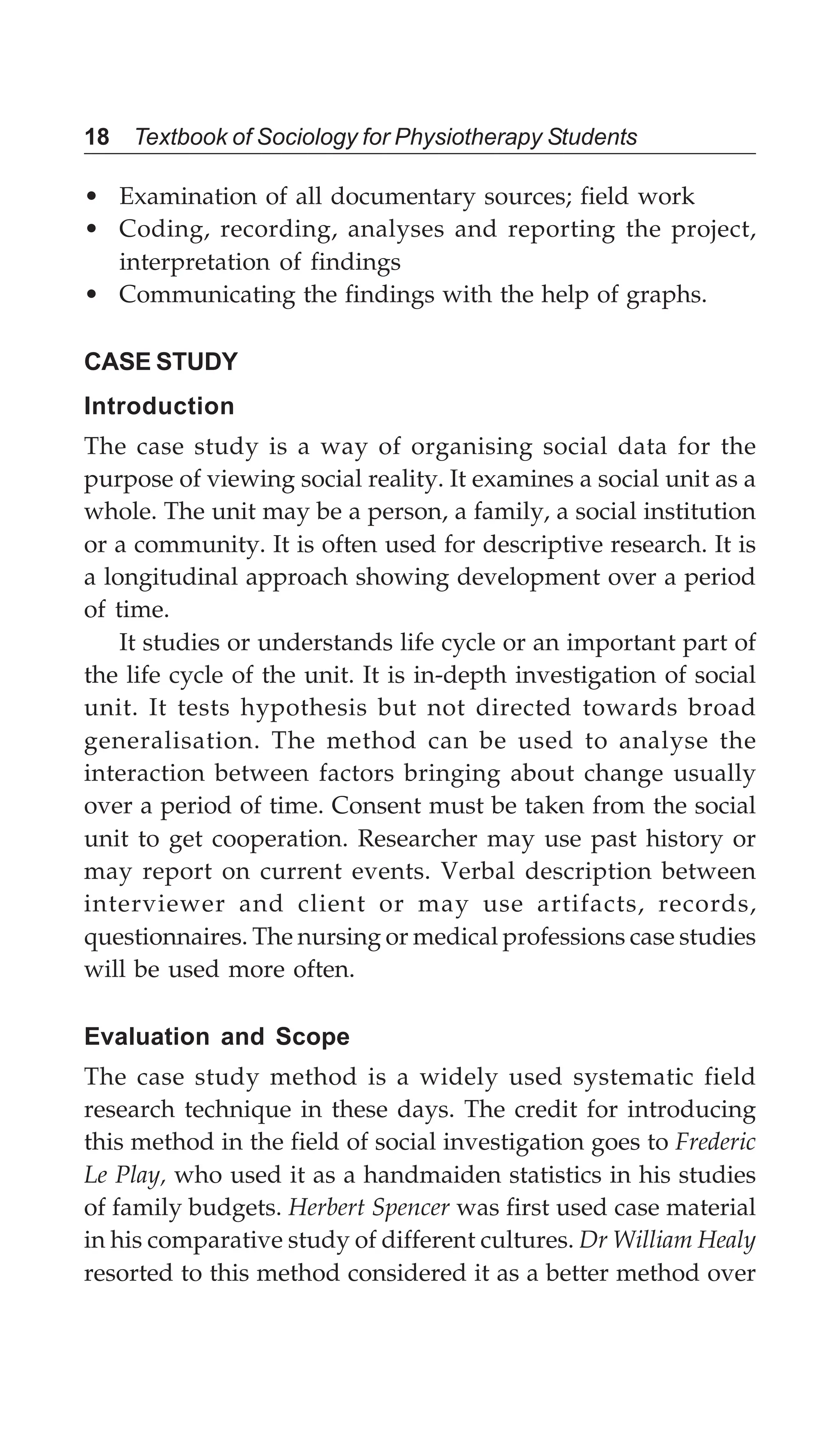 18 Textbook of Sociology for Physiotherapy Students
• Examination of all documentary sources; field work
• Coding, recording, analyses and reporting the project,
interpretation of findings
• Communicating the findings with the help of graphs.
CASE STUDY
Introduction
The case study is a way of organising social data for the
purpose of viewing social reality. It examines a social unit as a
whole. The unit may be a person, a family, a social institution
or a community. It is often used for descriptive research. It is
a longitudinal approach showing development over a period
of time.
It studies or understands life cycle or an important part of
the life cycle of the unit. It is in-depth investigation of social
unit. It tests hypothesis but not directed towards broad
generalisation. The method can be used to analyse the
interaction between factors bringing about change usually
over a period of time. Consent must be taken from the social
unit to get cooperation. Researcher may use past history or
may report on current events. Verbal description between
interviewer and client or may use artifacts, records,
questionnaires. The nursing or medical professions case studies
will be used more often.
Evaluation and Scope
The case study method is a widely used systematic field
research technique in these days. The credit for introducing
this method in the field of social investigation goes to Frederic
Le Play, who used it as a handmaiden statistics in his studies
of family budgets. Herbert Spencer was first used case material
in his comparative study of different cultures. Dr William Healy
resorted to this method considered it as a better method over
 