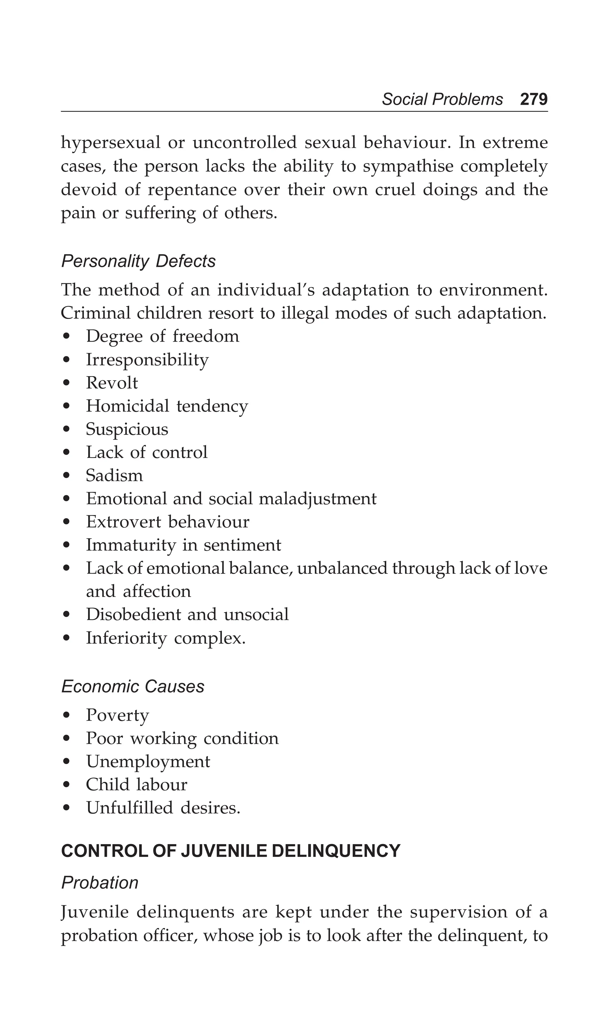 Social Problems 279
hypersexual or uncontrolled sexual behaviour. In extreme
cases, the person lacks the ability to sympathise completely
devoid of repentance over their own cruel doings and the
pain or suffering of others.
Personality Defects
The method of an individual’s adaptation to environment.
Criminal children resort to illegal modes of such adaptation.
• Degree of freedom
• Irresponsibility
• Revolt
• Homicidal tendency
• Suspicious
• Lack of control
• Sadism
• Emotional and social maladjustment
• Extrovert behaviour
• Immaturity in sentiment
• Lack of emotional balance, unbalanced through lack of love
and affection
• Disobedient and unsocial
• Inferiority complex.
Economic Causes
• Poverty
• Poor working condition
• Unemployment
• Child labour
• Unfulfilled desires.
CONTROL OF JUVENILE DELINQUENCY
Probation
Juvenile delinquents are kept under the supervision of a
probation officer, whose job is to look after the delinquent, to
 