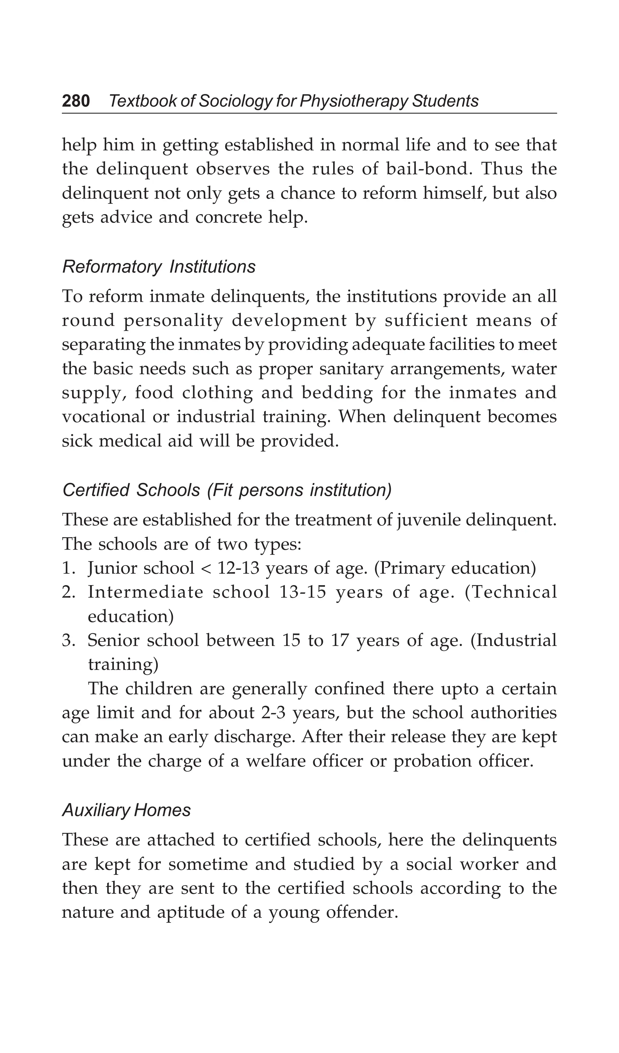 280 Textbook of Sociology for Physiotherapy Students
help him in getting established in normal life and to see that
the delinquent observes the rules of bail-bond. Thus the
delinquent not only gets a chance to reform himself, but also
gets advice and concrete help.
Reformatory Institutions
To reform inmate delinquents, the institutions provide an all
round personality development by sufficient means of
separating the inmates by providing adequate facilities to meet
the basic needs such as proper sanitary arrangements, water
supply, food clothing and bedding for the inmates and
vocational or industrial training. When delinquent becomes
sick medical aid will be provided.
Certified Schools (Fit persons institution)
These are established for the treatment of juvenile delinquent.
The schools are of two types:
1. Junior school < 12-13 years of age. (Primary education)
2. Intermediate school 13-15 years of age. (Technical
education)
3. Senior school between 15 to 17 years of age. (Industrial
training)
The children are generally confined there upto a certain
age limit and for about 2-3 years, but the school authorities
can make an early discharge. After their release they are kept
under the charge of a welfare officer or probation officer.
Auxiliary Homes
These are attached to certified schools, here the delinquents
are kept for sometime and studied by a social worker and
then they are sent to the certified schools according to the
nature and aptitude of a young offender.
 